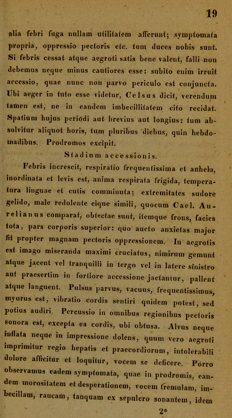 alia febri fuga nullam uiiliialom afferunt; symptomata propria, oppressio pectoris etc. tum duces nobis sunt. Si febris cessat atque aegroti satis bene valent, falli non debemus neque minus cautiores esse; subito enim irruit accessio, quae nunc non parvo periculo est conjuncta. Ubi aeger in tuto esse videtur, Celsus dicit, verendum tamen est, ne in eandem imbecillitatem cito recidat. Spatium hujus periodi aut brevius aut longius: tum ab- solvitur aliqtiot horis, tum pluribus 'diebus, quin hebdo- madibus. Prodromos excipit. Stadium accessionis. Febris increscit, respiratio frequentissima et anhel-a, inordinata et levis est, anima respirata frigida, tempera- tura linguae et cutis comminuta; extremitates sudore gelido, male redolente eiquc Simili, quocum Cael. Au- relianus comparat, obtectae sunt, itemque frons, facies tota, pars corporis superior; quo aucto anxietas major fit propter magnam pectoris oppressionem. In aegrotis est imago miseranda maximi cruciatus, nimirum gemunt < atque jacent vel tranquilli in tergo vel in latere sinistro aut praesertim in fortiore accessione jactantur, pallent atque languent. Pulsus parvus, vacuus, frequeiUissimus, myurus est, vibratio cordis sentiri quidem potest, sed potius audiri. Percussio in omnibus regionibus pectoris sonora est, excepta ea cordis, ubi obtusa. Alvus neque inflata neque in impressione dolens, quum vero aegroti imprimitur regio hepatis et praecordiorum, intolerabili dolore afficitur et loquitur, vocem se deficere. Porro observamus eadem symptomata, quae in prodromis, ean- dem morositatem et desperationem, vocem fremuUm, im- becillam, raucam, tanquam ex sepulcro sonantem, idem 2^