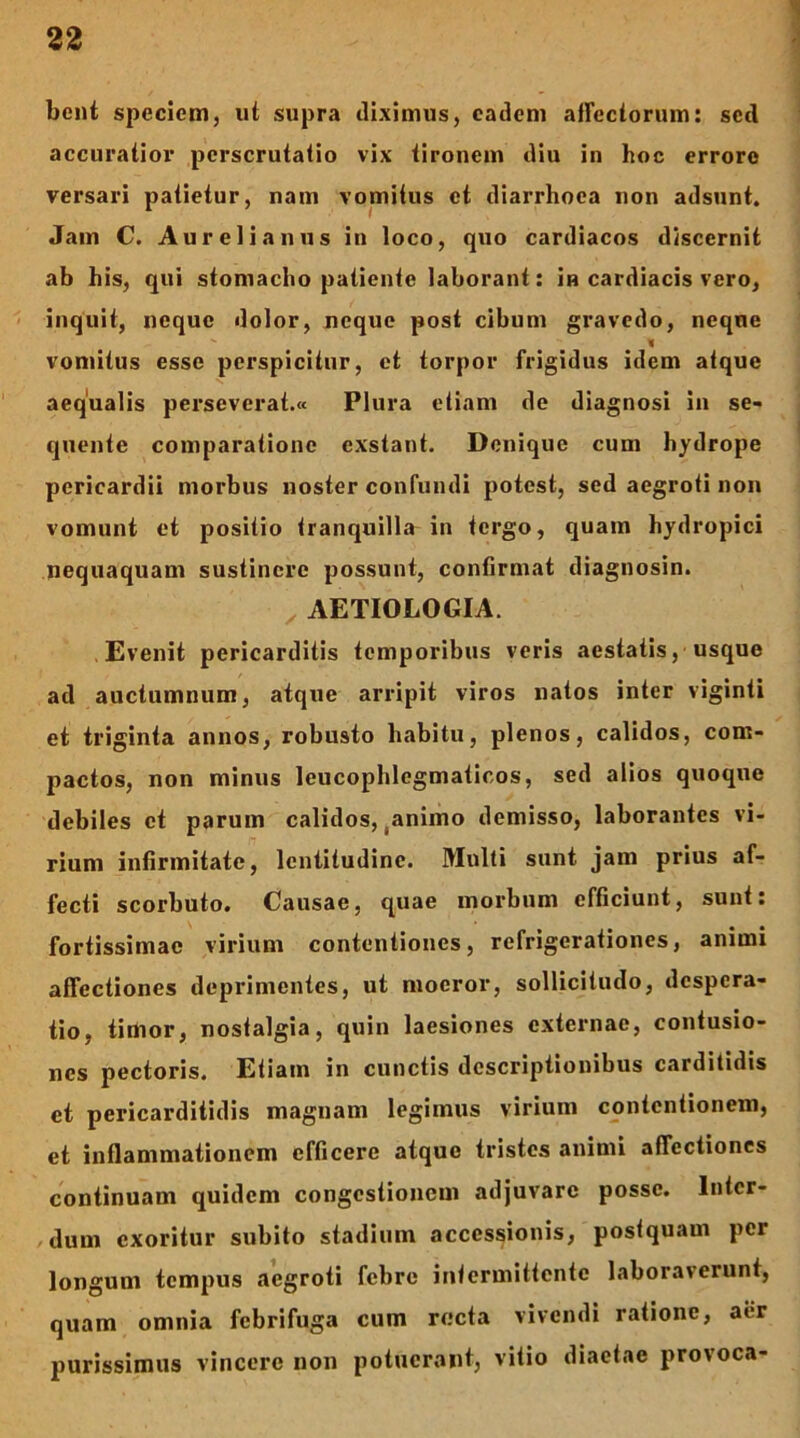 bcnt specictn, ut supra diximus, eadem atrcctorum: sed accuratior perscrutatio vix tironem diu in hoc erroro versari patietur, nam vomitus et diarrhoea non adsunt. Jam C. Aurelianus in loco, quo cardiacos discernit ab his, qui stomacho patiente laborant: in cardiacis vero, inquit, neque dolor, neque post cibum gravedo, neqne % vomitus esse perspicitur, et torpor frigidus idem atque aequalis perseverat.® Plura etiam de diagnosi in se- quente comparatione exstant. Denique cum hydrope pericardii morbus noster confundi potest, sed aegroti non vomunt et positio tranquilla in tergo, quam hydropici nequaquam sustinere possunt, confirmat diagnosin. ^ AETIOLOGIA. Evenit pericarditis temporibus veris aestatis, usque ad auctumnum, atque arripit viros natos inter viginti et triginta annos, robusto habitu, plenos, calidos, com- pactos, non minus leucophlegmaticos, sed alios quoque debiles et parum calidos,,animo demisso, laborantes vi- rium infirmitate, lentitudine. Multi sunt jam prius af- fecti scorbuto. Causae, quae morbum efficiunt, sunt: fortissimae virium contentiones, refrigerationes, animi affectiones deprimentes, ut moeror, sollicitudo, despera- tio, timor, nostalgia, quin laesiones externae, contusio- nes pectoris. Etiam in cunctis descriptionibus carditidis et pericarditidis magnam legimus virium contentionem, et inflammationem efficere atque tristes animi affectiones continuam quidem congestionem adjuvare posse. Inter- dum exoritur subito stadium accessionis, postquam per longum tempus aegroti febre intermittente laboraverunt, quam omnia febrifuga cum recta vivendi ratione, aer purissimus vincere non potuerant, vitio diaetae provoca-