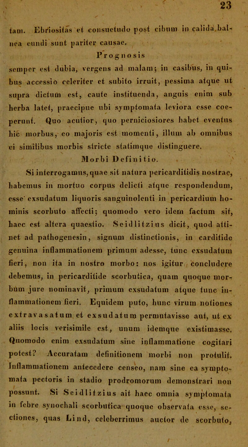 iaai. Ebriositas t‘t coiisuctiulo post cibum in calitla,bal- nea cumli sunt pariter causae. Prognosis sciiiper est tlubia, vergens ad malam; in casibus, in qui- bus accessio celeriter et subito irruit, pessima atque ut supra dictum est, caute instituenda, anguis enim sub herba latet, praecipue ubi symptomata leviora esse coe- perunt. Quo acutior, quo perniciosiores habet eventus hic morbus,'eo majoris est momenti, illum ab omnibus ei similibus morbis stricte statimque distinguere. Morbi Definitio. ' Si interrogamus, quae sit natura pericarditidis nostrae, habemus in mortuo corpus delicti atque respondeiK^um, esse' exsudatum liquoris sanguinolenti in pericardium ho- minis scorbuto affecti; quomodo vero idem factum sit, haec est altera quaestio. Seidlitzius dicit, quod atti- net ad pathogenesin, signum distinctionis, in carditide genuina inflammationem primum adesse, tunc exsudatum fieri, non ita in nostro morbo: nos igitur;/Concludere debemus, in pericarditide scorbutica, quam quoquo mor- bbm jure nominavit, primum exsudatum atque tunc in- flammationem fieri. Equidem puto, hunc virum notiones extravasatum et exsudatum permutavisse aut, ut ex aliis locis verisimile est, unum idemque existimasse. Quomodo enim exsudatum sine inflammatione cogitari potest? Accuratam definitionem morbi non protulit. Inflammationem antecedere censeo, nam sine ea sympto- mata pectoris in stadio prodromorum demonstrari non possunt. Si Seidlitzius ait haec omnia symptomata in febre synochali scorbutica quoque observata esse, se- ctiones, quas Lind, celeberrimus auctor de scorbuto, /