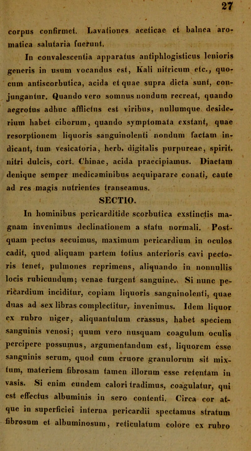 corpus confirmei. Lavalionos acelicae et balnea aro- matica salutaria fuerunt. In convalescentia apparatus antipblogisticus lenioris generis in usum vocandus est, Kali nitricum etc., quo- cum antiscorbutica, acida ct quae supra dicta sunt, con- jungantur, Quando vero somnus nondum recreat, quando aegrotus adhuc afflictus est viribus, nullumqiie. deside- rium habet ciborum, quando symptomata exstant, quae resorptionem liquoris sanguinolenti nondum factam in- dicant, tum vesicatoria, herb. digitalis purpureae, spirit. nitri dulcis, cort. Cbinae, acida praecipiamus. Diaetam denique semper medicaminibus aequiparare conati, caute ad res <magis nutrientes transeamus. SECTIO. In hominibus <pcricarditide scorbutica exstinctis ma- gnam invenimus declinationem a statu normali. Post- quam pectus secuimus, maximum pericardium in oculos cadit, quod aliquam partem totius anterioris cavi pecto- ris tenet, pulmones reprimens, aliquando in nonnullis locis rubicundum; venae turgent sanguine.> Si nunc pe- ricardium inciditur, copiam liquoris sanguinolenti, quae duas ad sex libras complectitur,, invenimus. Idem liquor ex rubro niger, aliquantulum crassus, habet speciem sanguinis venosi; quum vero nusquam coagulum oculis percipere possumus, argumentandum est, liquorem esso sanguinis serum, quod cum cruore granulorum sit mix- tum, materiem fibrosam tamen illorum esse retentam iii vasis. Si enim eundem calori tradimus, coagulatur, qui est eflectus albuminis in sero contenti. Circa cor at- que in superficiei interna pericardii spectamus stratum fibrosum et albuminosum, reticulatum colore ex rubro