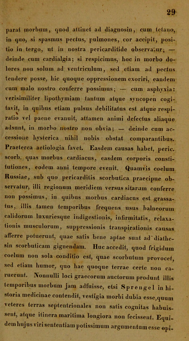 parat morbiiin, quoti allinet ad diagnosin, cum tetano, in quo, si spasmus pectus, pulmones, cor accipit, posi- tio in tergo, ut in nostra pericarditide observatur; — deinde cum cardialgia; si respicimus, hoc in morbo do- lores non solum ad ventriculum, sed etiam ad pectus tendere posse, hic quoque oppressionem exoriri, eandem cum malo nostro conferre possimus; — cum asphyxia: verisimiliter lipothymiam tantum atque syncopen cogi- tavit, in quibus etiam pulsus debilitatus est atque respi- ratio vel paene evanuit, attamen animi defectus aliaque adsunt, in morbo nostro non obvia; — deinde cum ac- cessione hysterica nihil nobis obstat comparantibus. Praeterea aetiologia favet. Easdem causas habet, peric. scorb. quas morbus cardiacus, easdem corporis consti- tutiones, eodem anni tempore evenit. Quamvis coelum Russiae, sub quo pericarditis scorbutica praecipue ob- servatur, illi regionum meridiem versus sitarum conferre non possimus, in quibus morbus cardiacus est grassa- tus, illis tamen temporibus frequens usus balneorum calidorum luxuriesque indigestionis, infirmitatis, relaxa- tionis musculorum, suppressionis transpirationis causas afferre potuerunt, quae satis bene aptae sunt ad'diathc- sin scorbuticam gignendam. Huc accedit, quod frigidum coelum non sola conditio est, quae scorbutum provocet, sed etiam humor, quo hae quoque terrae certe non ca- ruerunt. Nonnulli loci graecorum auctorum produnt illis temporibus morbum jam adfuisse, etsi Sprengel in hi- storia medicinae contendit, vestigia morbi dubia esse,quum veteres terras septentrionales non satis cognitas habuis- sent, atque itinera maritima longiora non fecissent. Equi- dem hujus viri sententiam potissimum argumentum esse opi-