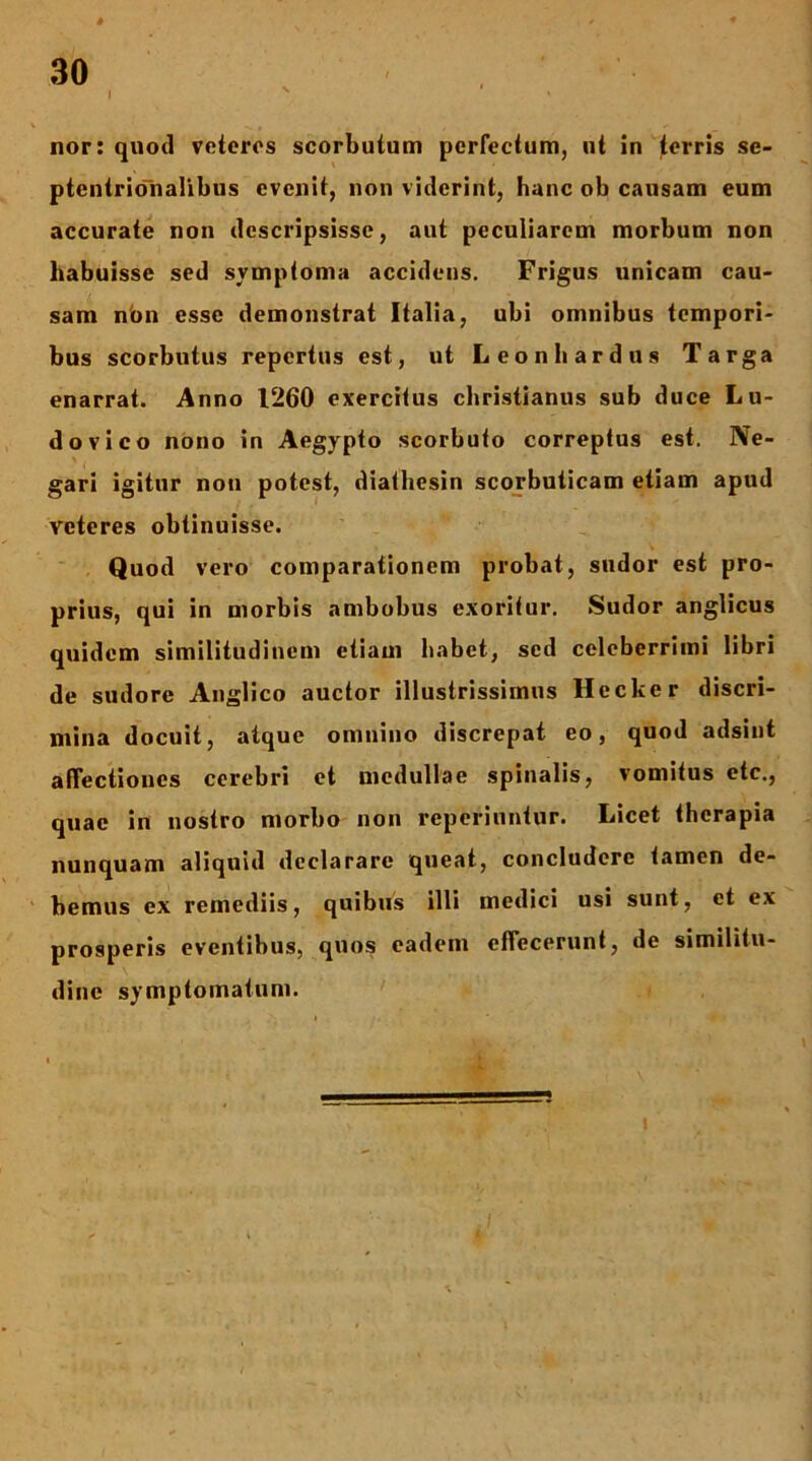 nor: quod veteros scorbutum perfectum, ut in terris se- ptentrioTnalibus evenit, non viderint, hanc ob causam eum accurate non descripsisse, aut peculiarem morbum non habuisse sed symptoma accidens. Frigus unicam cau- sam n'on esse demonstrat Italia, ubi omnibus tempori- bus scorbutus repertus est, ut L eo nb ardus Targa enarrat. Anno 1260 exercitus ebristianus sub duce Lu- do vico nono in Aegypto scorbuto correptus est. Ne- gari igitur nou potest, diathesin scorbuticam etiam apud veteres obtinuisse. Quod vero comparationem probat, sudor est pro- prius, qui in morbis ambobus exoritur. Sudor anglicus quidem similitudinem etiam babet, sed celeberrimi libri de sudore Anglico auctor illustrissimus Hecker discri- mina docuit, atque omnino discrepat eo, quod adsint affectiones cerebri et medullae spinalis, vomitus etc., quae in nostro morbo non reperiuntur. Licet therapia nunquam aliquid declarare queat, concludere tamen de- bemus ex remediis, quibus illi medici usi sunt, et ex prosperis eventibus, quos eadem effecerunt, de similitu- dine symptomatum. 1