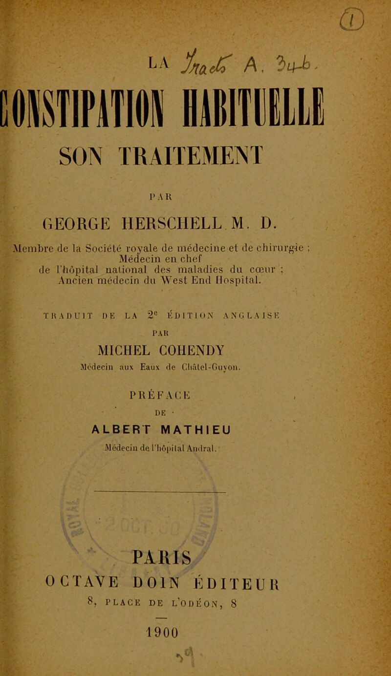 LA ÿiïOLdv A, SON TRAITEMENT I’ A K GEORGE HERSCHELL M. D. .Membre de la Société royale de médecine et de chirurgie ; Médecin en chef de l'hôpital national des maladies du cœur : Ancien médecin du M'est End Hospital. TRADUIT DE LA 2° ÉDITION ANGLAISE PAR MICHEL COIIENDY Médecin aux Eaux de Châlel-Guyon. PRÉFACE DE ■ ALBERT MATHIEU Médecin de l'hôpital Amiral. PARIS OCTAVE DOIN ÉDITEUR S, F L A C E DE L’ODÉON, S 1900 '>c-