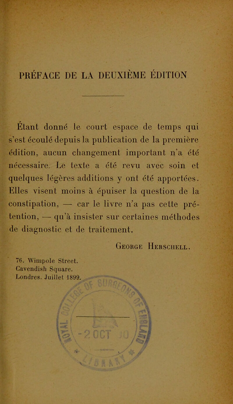 PRÉFACE DE LA DEUXIÈME ÉDITION r Etant donné le court espace de temps qui s’est écoulé depuis la publication de la première édition, aucun changement important n’a été nécessaire. Le texte a été revu avec soin et quelques légères additions y ont été apportées. Elles visent moins à épuiser la question de la constipation, — car le livre n’a pas cette pré- tention, — qu’à insister sur certaines méthodes de diagnostic et de traitement. George IIerschell. 76. Wimpole Street. Cavendish Square. Londres. Juillet 1899. Va.\