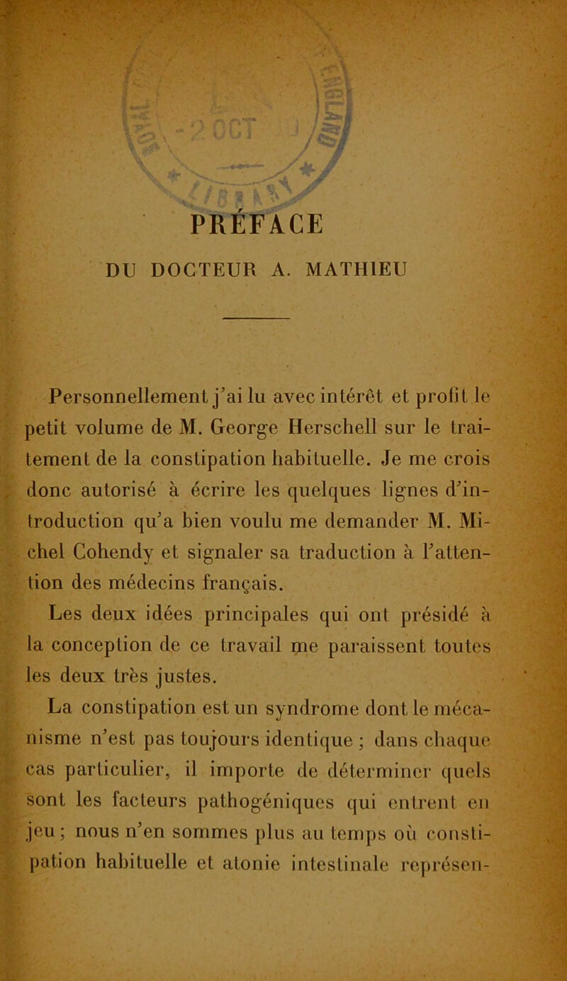 PRÉFACE DU DOCTEUR A. MATHIEU Personnellement j’ai lu avec intérêt et profit le petit volume de M. George Herschell sur le trai- tement de la constipation habituelle. Je me crois donc autorisé à écrire les quelques lignes d’in- troduction qu’a bien voulu me demander M. Mi- chel Cohendy et signaler sa traduction à l’atten- tion des médecins français. Les deux idées principales qui ont présidé à la conception de ce travail me paraissent toutes les deux très justes. La constipation est un syndrome dont le méca- nisme n’est pas toujours identique ; dans chaque cas particulier, il importe de déterminer quels sont les facteurs pathogéniques qui entrent en jeu; nous n’en sommes plus au temps ou consti- pation habituelle et atonie intestinale représen-