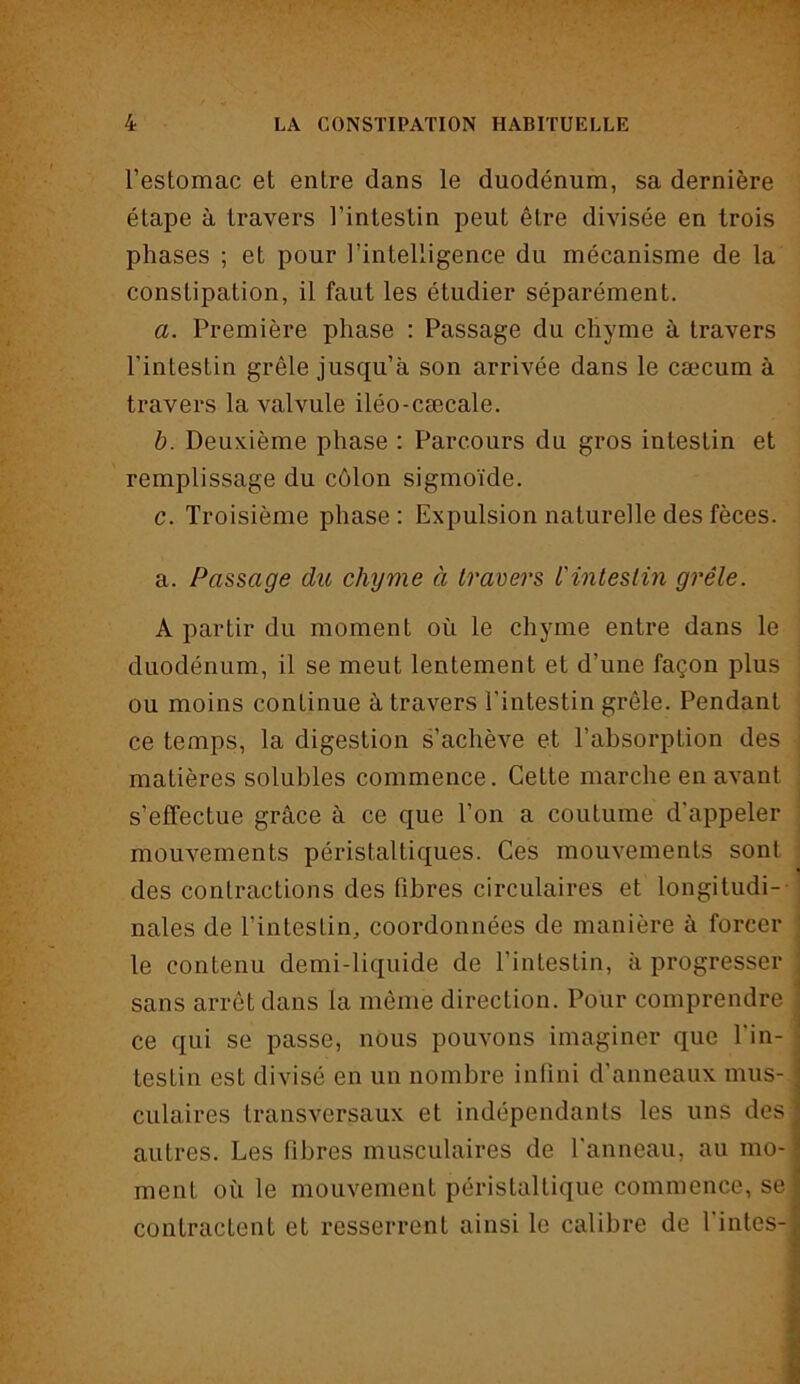 l’estomac et entre dans le duodénum, sa dernière étape à travers l’intestin peut être divisée en trois phases ; et pour l’intelligence du mécanisme de la constipation, il faut les étudier séparément. a. Première phase : Passage du chyme à travers l’intestin grêle jusqu’à son arrivée dans le cæcum à travers la valvule iléo-cæcale. b. Deuxième phase : Parcours du gros intestin et remplissage du côlon sigmoïde. c. Troisième phase : Expulsion naturelle des fèces. a. Passage du chyme à travers L'intestin grêle. A partir du moment où le chyme entre dans le duodénum, il se meut lentement et d’une façon plus ou moins continue à travers l’intestin grêle. Pendant ce temps, la digestion s’achève et l’absorption des matières solubles commence. Cette marche en avant s’effectue grâce à ce que l’on a coutume d'appeler mouvements péristaltiques. Ces mouvements sont des contractions des fibres circulaires et longitudi- nales de l’intestin, coordonnées de manière à forcer le contenu demi-liquide de l’intestin, à progresser sans arrêt dans la même direction. Pour comprendre ; ce qui se passe, nous pouvons imaginer que l’in- j testin est divisé en un nombre infini d’anneaux mus- ] culaires transversaux et indépendants les uns des] autres. Les fibres musculaires de l’anneau, au mo- ment où le mouvement péristaltique commence, se ï contractent et resserrent ainsi le calibre de finies-#