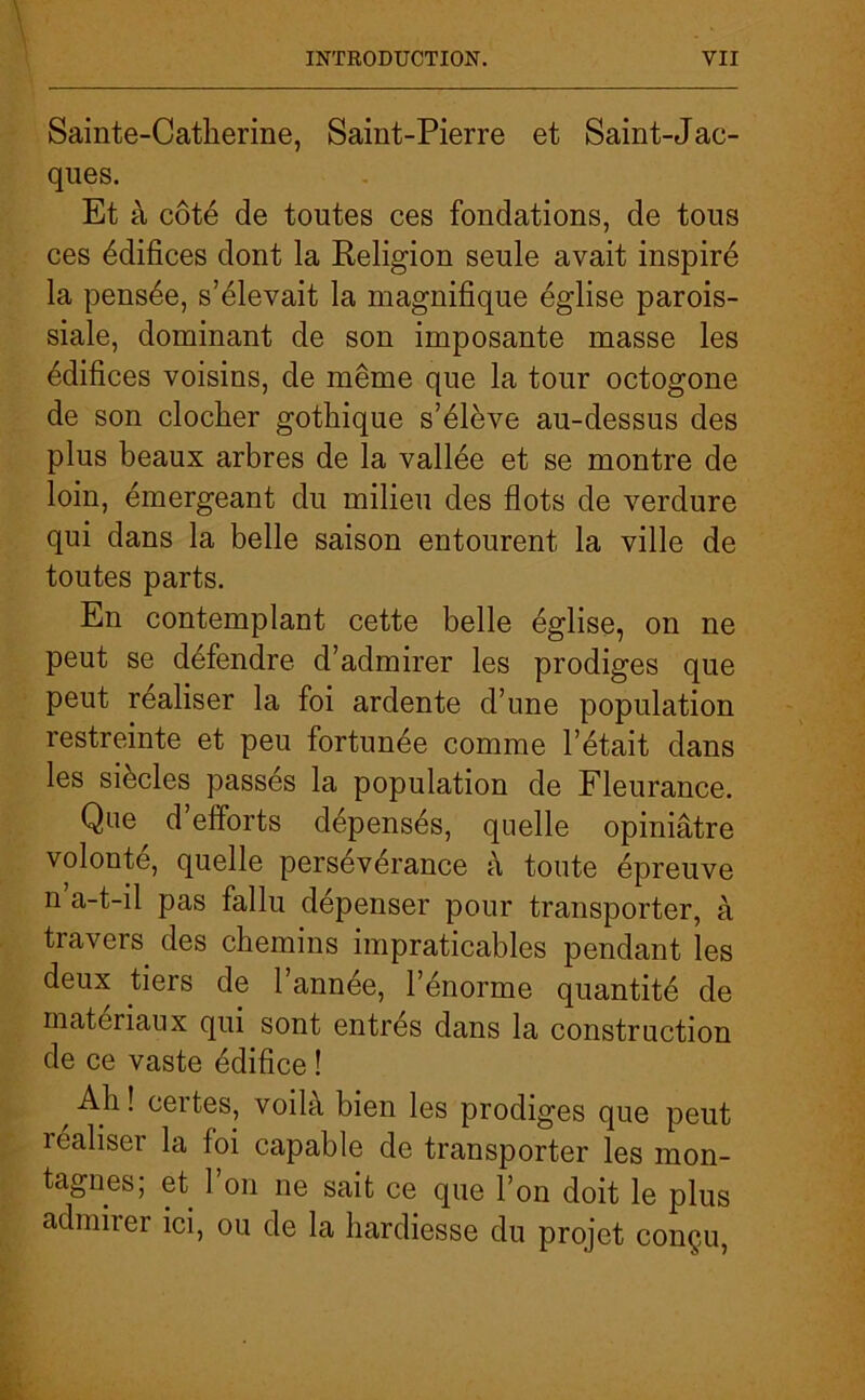 Sainte-Catherine, Saint-Pierre et Saint-Jac- ques. Et à côté de toutes ces fondations, de tous ces édifices dont la Religion seule avait inspiré la pensée, s’élevait la magnifique église parois- siale, dominant de son imposante masse les édifices voisins, de même que la tour octogone de son clocher gothique s’élève au-dessus des plus beaux arbres de la vallée et se montre de loin, émergeant du milieu des flots de verdure qui dans la belle saison entourent la ville de toutes parts. En contemplant cette belle église, on ne peut se défendre d’admirer les prodiges que peut réaliser la foi ardente d’une population restreinte et peu fortunée comme l’était dans les siècles passés la population de Fleurance, Que d’efforts dépensés, quelle opiniâtre volonté, quelle persévérance à toute épreuve n a-t-il pas fallu dépenser pour transporter, à travers des chemins impraticables pendant les deux tiers de l’année, l’énorme quantité de matériaux qui sont entrés dans la construction de ce vaste édifice ! Ah! certes, voilà bien les prodiges que peut réaliser la foi capable de transporter les mon- tagnes, et 1 on ne sait ce que l’on doit le plus admirer ici, ou de la hardiesse du projet conçu,