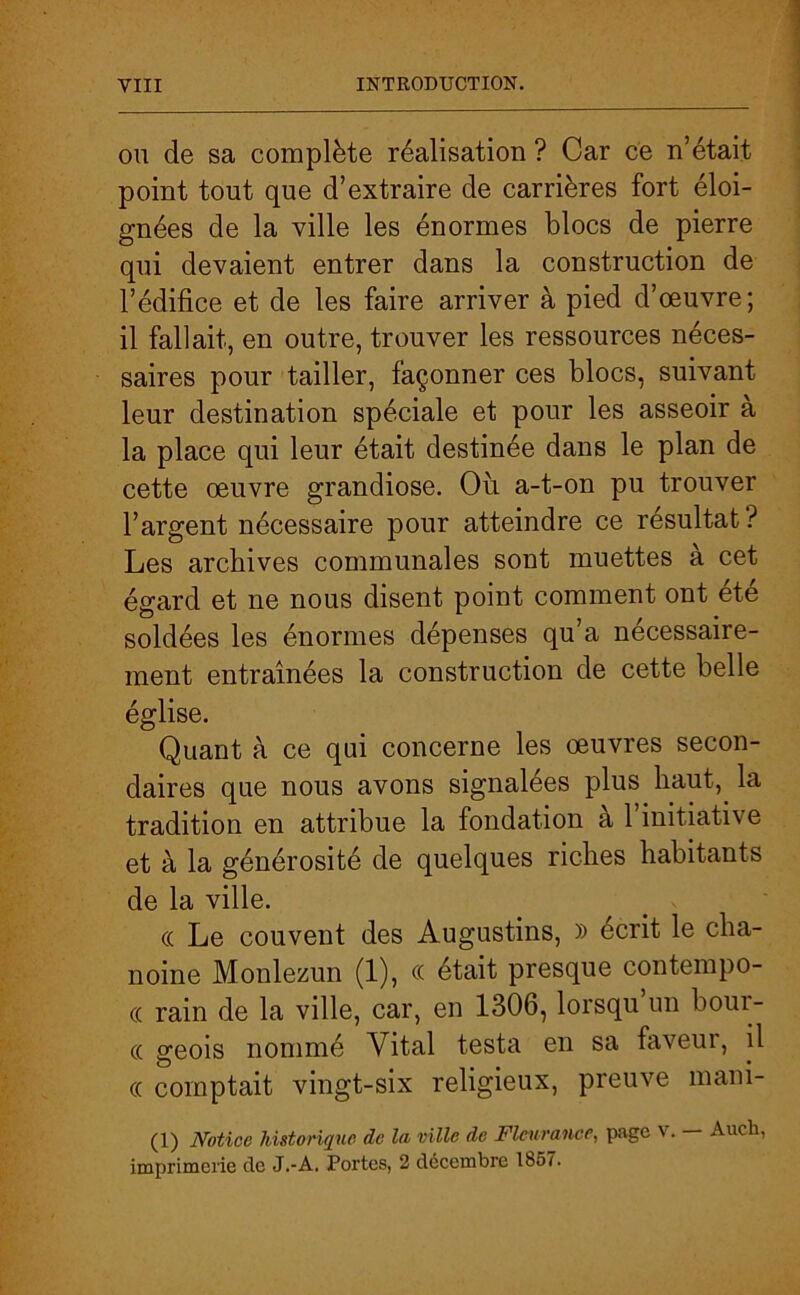 ou de sa complète réalisation ? Car ce n’était point tout que d’extraire de carrières fort éloi- gnées de la ville les énormes blocs de pierre qui devaient entrer dans la construction de l’édifice et de les faire arriver à pied d’œuvre; il fallait, en outre, trouver les ressources néces- saires pour tailler, façonner ces blocs, suivant leur destination spéciale et pour les asseoir à la place qui leur était destinée dans le plan de cette œuvre grandiose. Où a-t-on pu trouver l’argent nécessaire pour atteindre ce résultat ? Les archives communales sont muettes à cet égard et ne nous disent point comment ont été soldées les énormes dépenses qu’a nécessaire- ment entraînées la construction de cette belle église. Quant à ce qui concerne les œuvres secon- daires que nous avons signalées plus haut,, la tradition en attribue la fondation à 1 initiative et à la générosité de quelques riches habitants de la ville. cc Le couvent des Augustins, » écrit le cha- noine Monlezun (1), ce était presque contempo- « rain de la ville, car, en 1306, lorsqu un bour- cc geois nommé Vital testa en sa faveur, il « comptait vingt-six religieux, preuve mani- (1) Notice historique de la ville de Fleur ance, page V. — Audi, imprimerie cle J.-A. Portes, 2 décembre 1857.