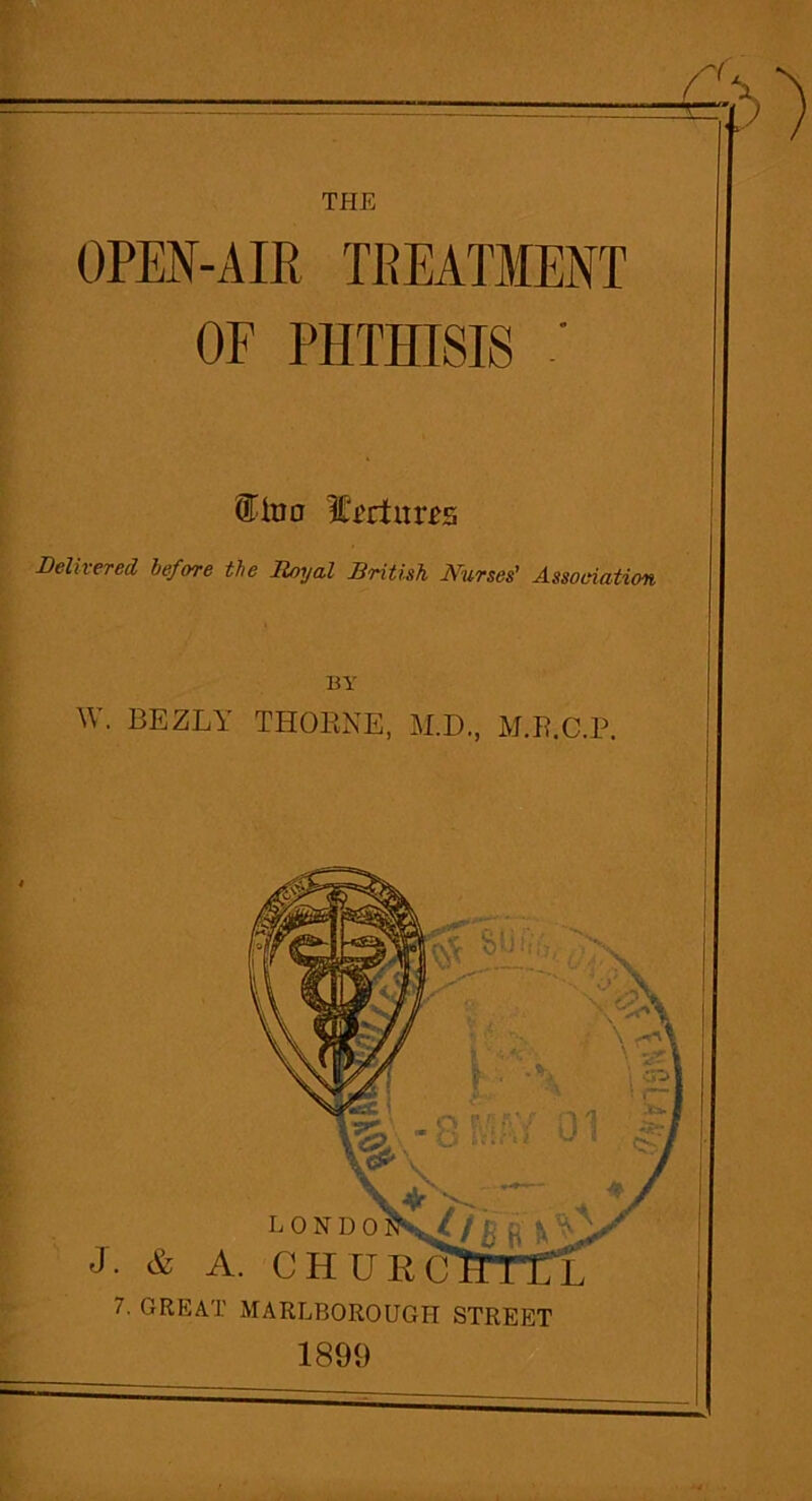 THE OPEN-AIR TREATMENT OF PHTHISIS ' It'i'rfurps Delivered before the Royal British Nurses' Association BY W. BEZLY THORNE, AID., M.R.C.P. 7. GREAT MARLBOROUGH STREET 1899