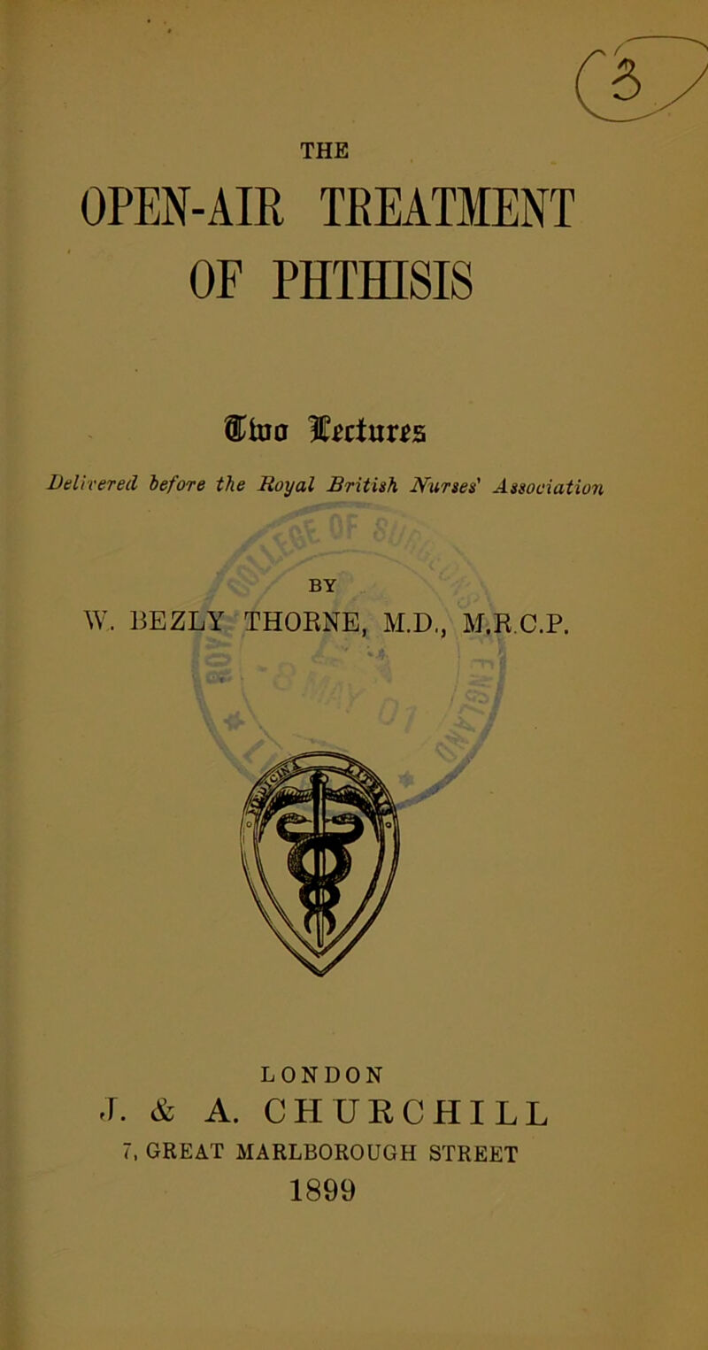 OPEN-AIR TREATMENT OF PHTHISIS Delivered before the Royal British Nurses' Association BY W. 13EZLY THORNE, M.D., M.R.C.P. LONDON J. & A. CHURCHILL 7, GREAT MARLBOROUGH STREET 1899