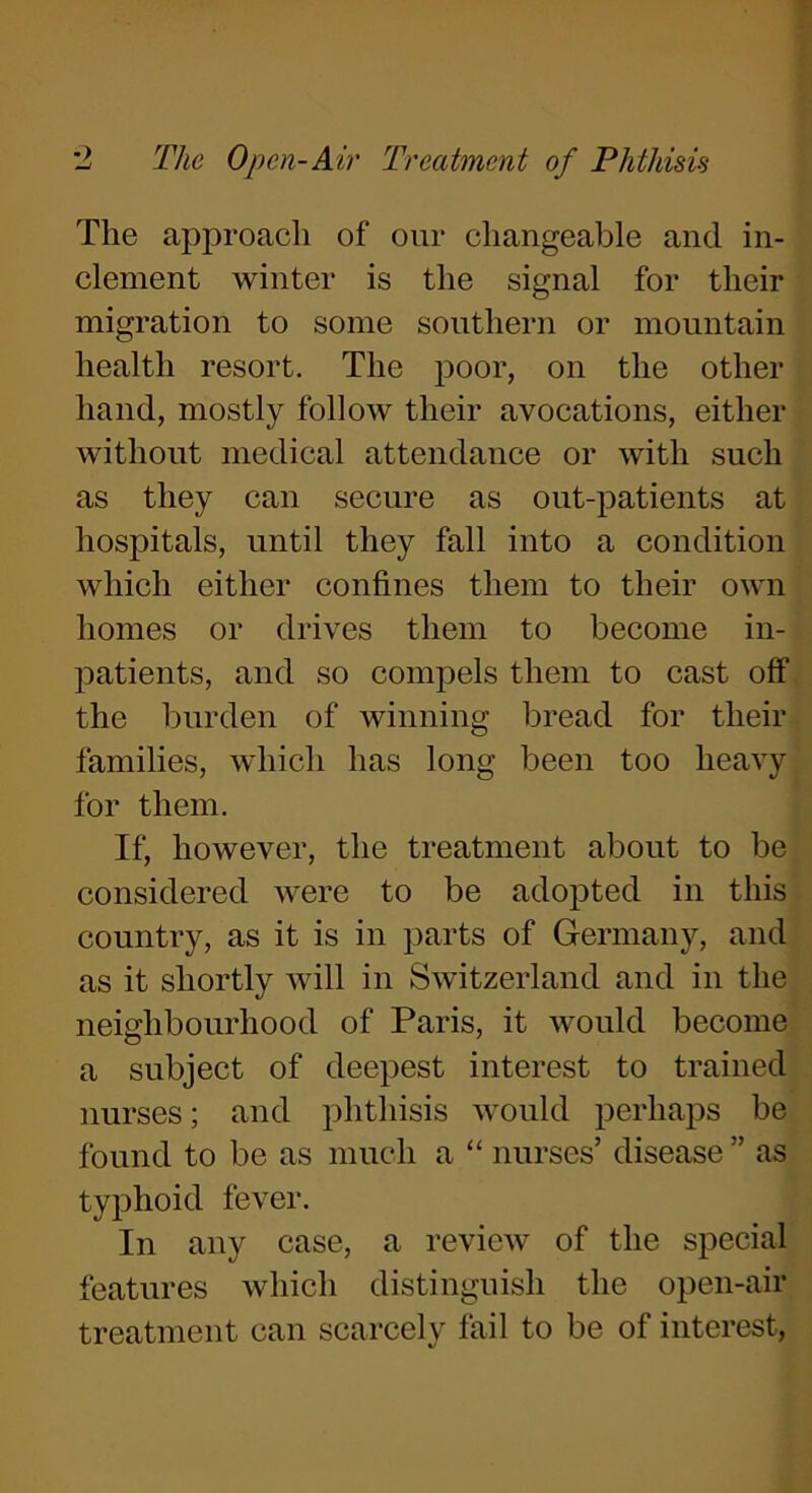 The approach of our changeable and in- clement winter is the signal for their migration to some southern or mountain health resort. The poor, on the other hand, mostly follow their avocations, either without medical attendance or with such as they can secure as out-patients at hospitals, until they fall into a condition which either confines them to their own homes or drives them to become in- patients, and so compels them to cast off the burden of winning bread for their families, which has long been too heavy for them. If, however, the treatment about to be considered were to be adopted in this country, as it is in parts of Germany, and as it shortly will in Switzerland and in the neighbourhood of Paris, it would become a subject of deepest interest to trained nurses; and phthisis would perhaps be found to be as much a “ nurses’ disease ” as typhoid fever. In any case, a review of the special features which distinguish the open-air treatment can scarcely fail to be of interest,