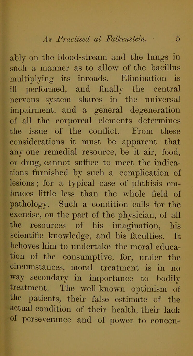 ably on the blood-stream and the lungs in sticli a manner as to allow of the bacillus multiplying its inroads. Elimination is ill performed, and finally the central nervous system shares in the universal impairment, and a general degeneration of all the corporeal elements determines the issue of the conflict. From these considerations it must be apparent that any one remedial resource, be it air, food, or drug, cannot suffice to meet the indica- tions furnished by such a complication of lesions; for a typical case of phthisis em- braces little less than the Avliole field of pathology. Such a condition calls for the exercise, on the part of the physician, of all the resources of his imagination, his scientific knowledge, and his faculties. It behoves him to undertake the moral educa- tion of the consumptive, for, under the circumstances, moral treatment is in no way secondary in importance to bodily treatment. The well-known optimism of the patients, their false estimate of the actual condition of their health, their lack of perseverance and of power to concen-