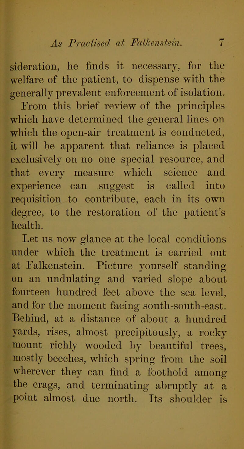 sideration, lie finds it necessary, for the welfare of the patient, to dispense with the generally prevalent enforcement of isolation. From this brief review of the principles which have determined the general lines on which the open-air treatment is conducted, it will be apparent that reliance is placed exclusively on no one special resource, and that every measure which science and experience can .suggest is called into requisition to contribute, each in its own degree, to the restoration of the patient’s health. Let us now glance at the local conditions under which the treatment is carried out at Falkenstein. Picture yourself standing on an undulating and varied slope about fourteen hundred feet above the sea level, and for the moment facing south-south-east. Behind, at a distance of about a hundred yards, rises, almost precipitously, a rocky mount richly wooded by beautiful trees, mostly beeches, which spring from the soil wherever they can find a foothold among the crags, and terminating abruptly at a point almost due north. Its shoulder is