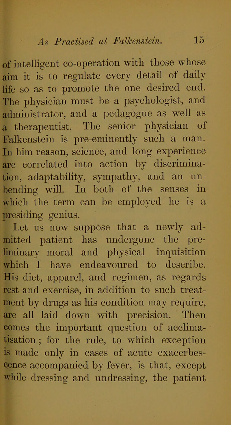 of intelligent co-operation with those whose aim it is to regulate every detail of daily life so as to promote the one desired end. The physician must be a psychologist, and administrator, and a pedagogue as well as a therapeutist. The senior physician of Falkenstein is pre-eminently such a man. In him reason, science, and long experience are correlated into action by discrimina- tion, adaptability, sympathy, and an un- bending will. In both of the senses in which the term can be employed he is a presiding genius. Let us now suppose that a newly ad- mitted patient has undergone the pre- liminary moral and physical inquisition which I have endeavoured to describe. His diet, apparel, and regimen, as regards rest and exercise, in addition to such treat- ment by drugs as his condition may require, are all laid down with precision. Then comes the important question of acclima- tisation ; for the rule, to which exception is made only in cases of acute exacerbes- cence accompanied by fever, is that, except while dressing and undressing, the patient