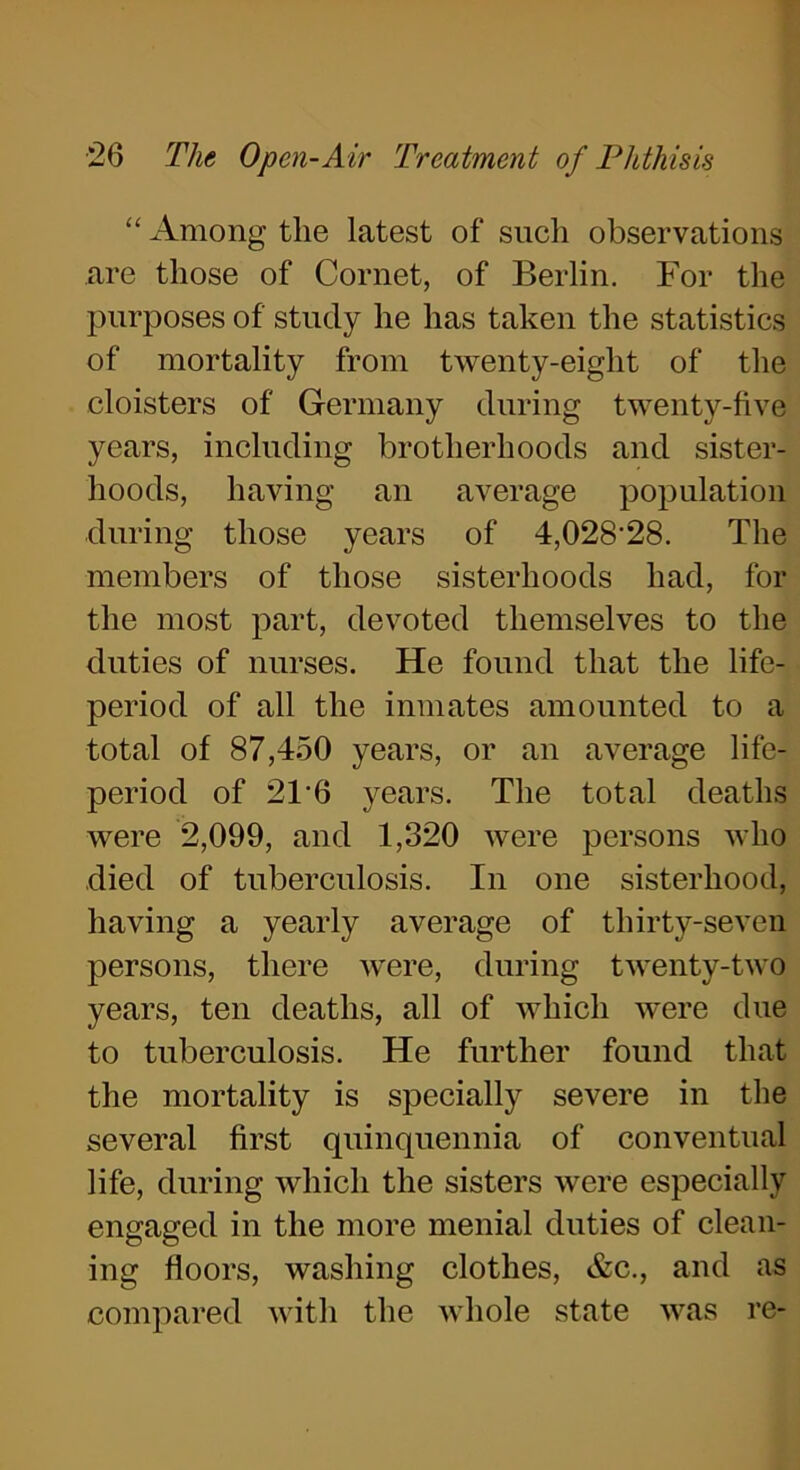 “ Among the latest of such observations are those of Cornet, of Berlin. For the purposes of study he has taken the statistics of mortality from twenty-eight of the cloisters of Germany during twenty-five years, including brotherhoods and sister- hoods, having an average population during those years of 4,028-28. The members of those sisterhoods had, for the most part, devoted themselves to the duties of nurses. He found that the life- period of all the inmates amounted to a total of 87,450 years, or an average life- period of 21 6 years. The total deaths were 2,099, and 1,320 were persons who died of tuberculosis. In one sisterhood, having a yearly average of thirty-seven persons, there were, during twenty-two years, ten deaths, all of which were due to tuberculosis. He further found that the mortality is specially severe in the several first quinquennia of conventual life, during which the sisters were especially engaged in the more menial duties of clean- ing floors, washing clothes, &c., and as compared with the whole state was re-