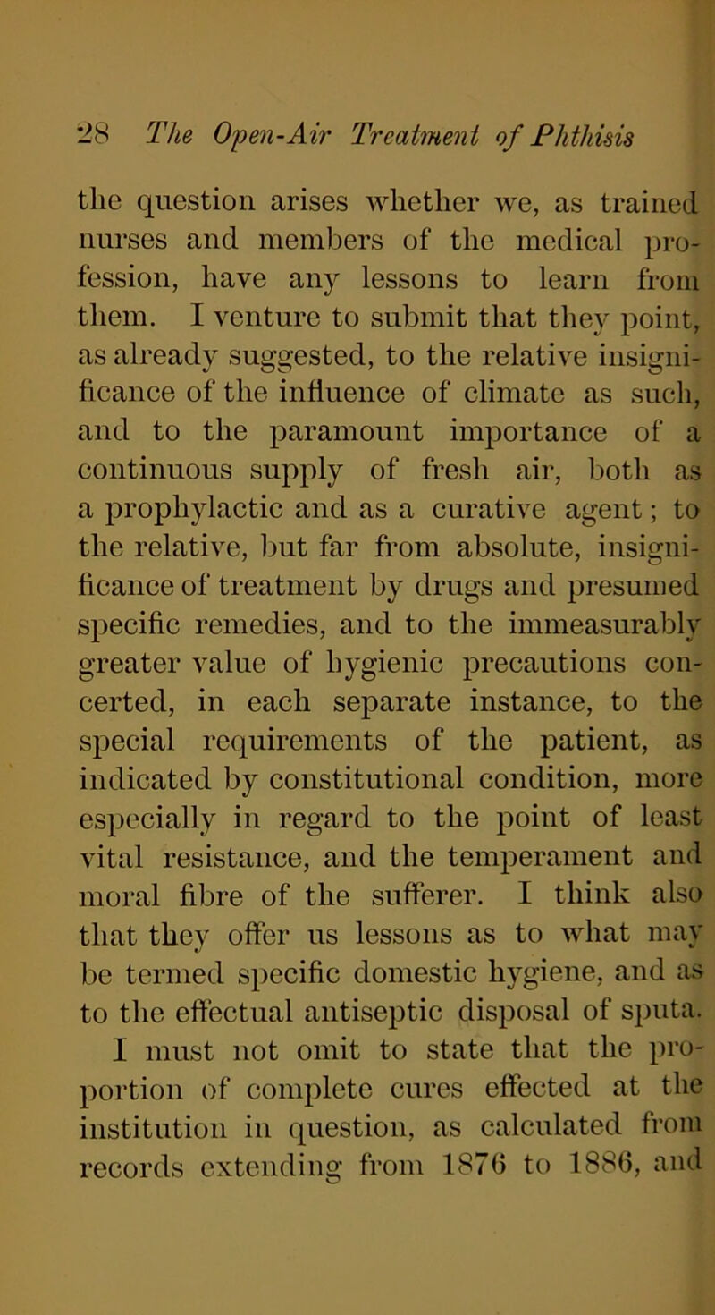 the question arises whether we, as trained nurses and members of the medical pro- fession, have any lessons to learn from them. I venture to submit that they point, as already suggested, to the relative insigni- ficance of the influence of climate as such, and to the paramount importance of a continuous supply of fresh air, both as a prophylactic and as a curative agent; to the relative, but far from absolute, insigni- ficance of treatment by drugs and presumed specific remedies, and to the immeasurably greater value of hygienic precautions con- certed, in each separate instance, to the special requirements of the patient, as indicated by constitutional condition, more especially in regard to the point of least vital resistance, and the temperament and moral fibre of the sufferer. I think also that they offer us lessons as to what may be termed specific domestic hygiene, and as to the effectual antiseptic disposal of sputa. I must not omit to state that the pro- portion of complete cures effected at the institution in question, as calculated from records extending from 1876 to 1886, and