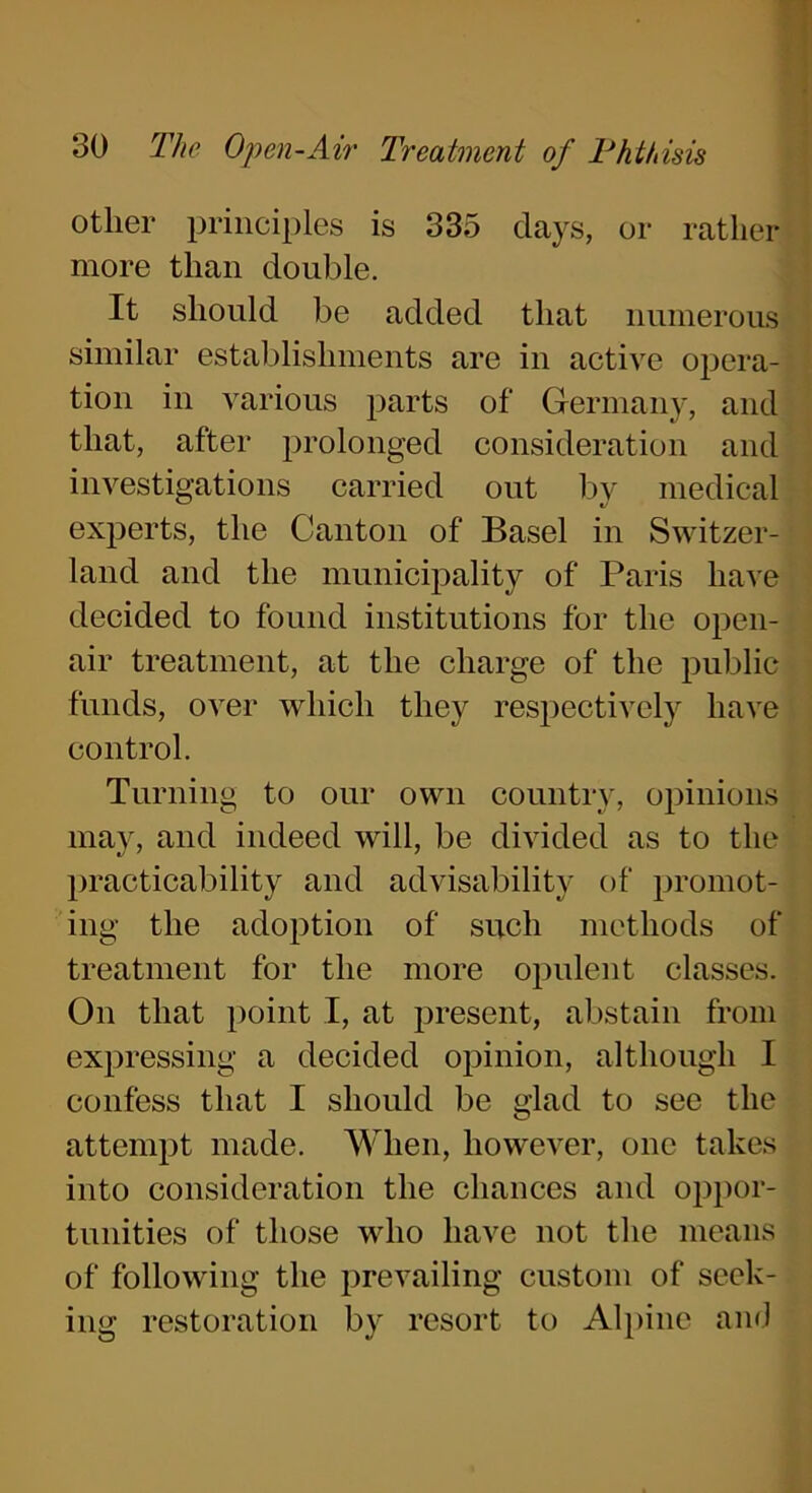 other principles is 335 days, or rather more than double. It should be added that numerous similar establishments are in active opera- tion in various parts of Germany, and that, after prolonged consideration and investigations carried out by medical experts, the Canton of Basel in Switzer- land and the municipality of Paris have decided to found institutions for the open- air treatment, at the charge of the public funds, over which they respectively have control. Turning to our own country, opinions may, and indeed will, be divided as to the practicability and advisability of promot- ing the adoption of such methods of treatment for the more opulent classes. On that point I, at present, abstain from expressing a decided opinion, although I confess that I should be glad to see the attempt made. When, however, one takes into consideration the chances and oppor- tunities of those who have not the means of following the prevailing custom of seek- ing restoration by resort to Alpine and