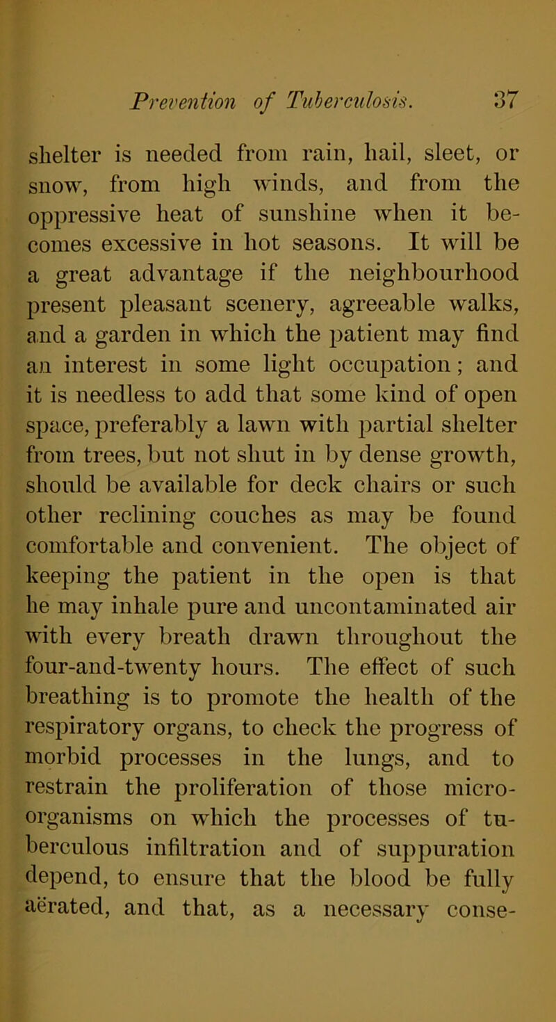 shelter is needed from rain, hail, sleet, or snow, from high winds, and from the oppressive heat of sunshine when it be- comes excessive in hot seasons. It will be a great advantage if the neighbourhood present pleasant scenery, agreeable walks, and a garden in which the patient may find an interest in some light occupation; and it is needless to add that some kind of open space, preferably a lawn with partial shelter from trees, but not shut in by dense growth, should be available for deck chairs or such other reclining couches as may be found comfortable and convenient. The object of keeping the patient in the open is that he may inhale pure and uncontaminated air with every breath drawn throughout the four-and-twenty hours. The effect of such breathing is to promote the health of the respiratory organs, to check the progress of morbid processes in the lungs, and to restrain the proliferation of those micro- organisms on which the processes of tu- berculous infiltration and of suppuration depend, to ensure that the blood be fully aerated, and that, as a necessary conse-