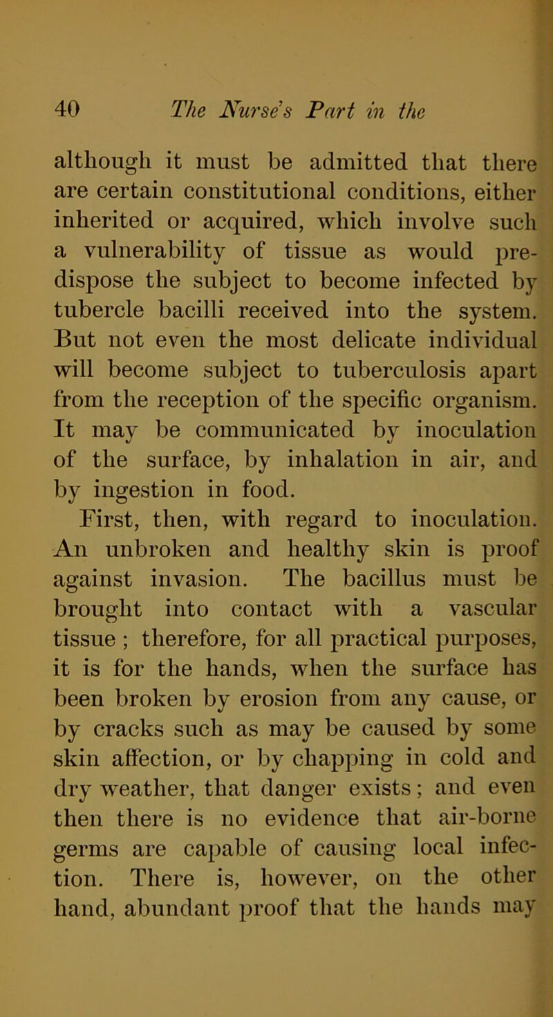 although it must be admitted that there are certain constitutional conditions, either inherited or acquired, which involve such a vulnerability of tissue as would pre- dispose the subject to become infected by tubercle bacilli received into the system. But not even the most delicate individual will become subject to tuberculosis apart from the reception of the specific organism. It may be communicated by inoculation of the surface, by inhalation in air, and by ingestion in food. First, then, with regard to inoculation. An unbroken and healthy skin is proof against invasion. The bacillus must be brought into contact with a vascular tissue ; therefore, for all practical purposes, it is for the hands, when the surface has been broken by erosion from any cause, or by cracks such as may be caused by some skin affection, or by chapping in cold and dry weather, that danger exists; and even then there is no evidence that air-borne germs are capable of causing local infec- tion. There is, however, on the other hand, abundant proof that the hands may