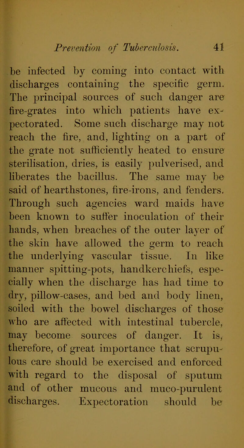 be infected by coming into contact with discharges containing the specific germ. The principal sources of such danger are fire-grates into which patients have ex- pectorated. Some such discharge may not reach the fire, and, lighting on a part of the grate not sufficiently heated to ensure sterilisation, dries, is easily pulverised, and liberates the bacillus. The same may be «/ said of hearthstones, fire-irons, and fenders. Through such agencies ward maids have been known to suffer inoculation of their hands, when breaches of the outer layer of the skin have allowed the germ to reach the underlying vascular tissue. In like manner spitting-pots, handkerchiefs, espe- cially when the discharge has had time to dry, pillow-cases, and bed and body linen, soiled with the bowel discharges of those who are affected with intestinal tubercle, may become sources of danger. It is, therefore, of great importance that scrupu- lous care should be exercised and enforced with regard to the disposal of sputum and of other mucous and muco-purulent discharges. Expectoration should be