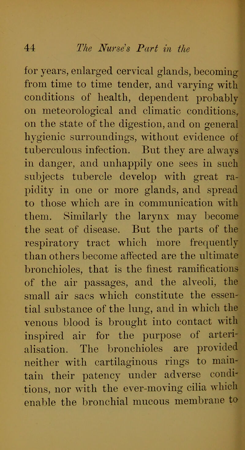 for years, enlarged cervical glands, becoming from time to time tender, and varying with conditions of health, dependent probably on meteorological and climatic conditions, on the state of the digestion, and on general hygienic surroundings, without evidence of tuberculous infection. But they are always in danger, and unhappily one sees in such subjects tubercle develop with great ra- pidity in one or more glands, and spread to those which are in communication with them. Similarly the larynx may become the seat of disease. But the parts of the respiratory tract which more frequently than others become affected are the ultimate bronchioles, that is the finest ramifications of the air passages, and the alveoli, the small air sacs which constitute the essen- tial substance of the lung, and in which the venous blood is brought into contact with inspired air for the purpose of arteri- alisation. The bronchioles are provided neither with cartilaginous rings to main- tain their patency under adverse condi- tions, nor with the ever-moving cilia which enable the bronchial mucous membrane to