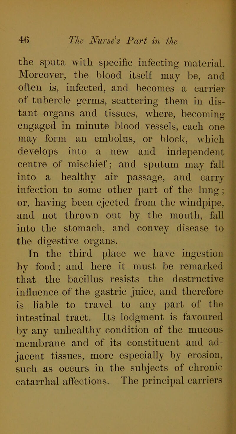 the sputa with specific infecting material. Moreover, the blood itself may be, and often is, infected, and becomes a carrier of tubercle germs, scattering them in dis- tant organs and tissues, where, becoming engaged in minute blood vessels, each one may form an embolus, or block, which develops into a new and independent centre of mischief; and sputum may fall into a healthy air passage, and carry infection to some other part of the lung; or, having been ejected from the windpipe, and not thrown out by the mouth, fall into the stomach, and convey disease to the digestive organs. In the third place we have ingestion by food; and here it must be remarked that the bacillus resists the destructive influence of the gastric juice, and therefore is liable to travel to any part of the intestinal tract. Its lodgment is favoured by any unhealthy condition of the mucous membrane and of its constituent and ad- jacent tissues, more especially by erosion, such as occurs in the subjects of chronic catarrhal affections. The principal carriers