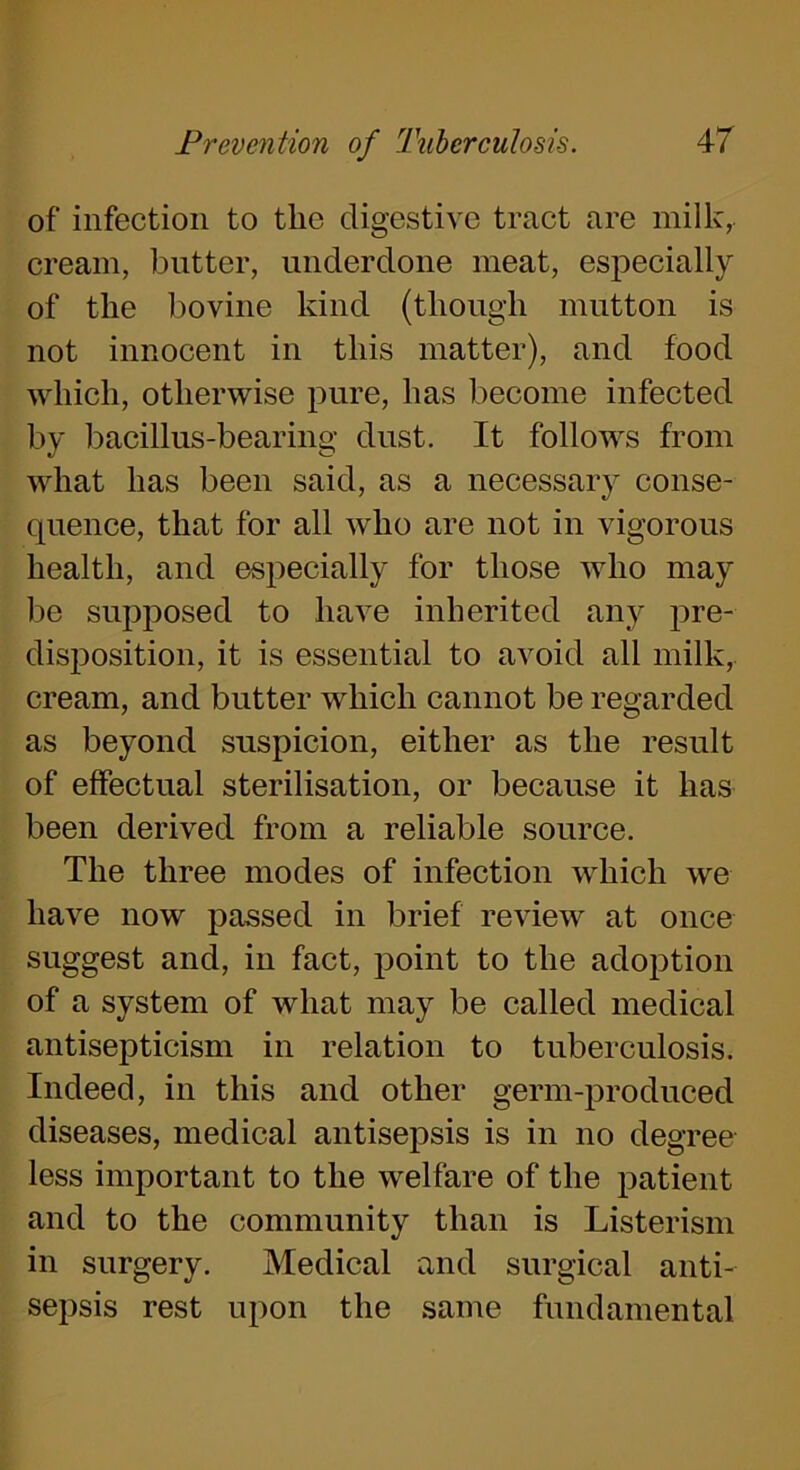 of infection to the digestive tract are milk,, cream, butter, underdone meat, especially of the bovine kind (though mutton is not innocent in this matter), and food which, otherwise pure, lias become infected by bacillus-bearing dust. It follows from what has been said, as a necessary conse- quence, that for all who are not in vigorous health, and especially for those who may be supposed to have inherited any pre- disposition, it is essential to avoid all milk, cream, and butter which cannot be regarded as beyond suspicion, either as the result of effectual sterilisation, or because it has been derived from a reliable source. The three modes of infection which we have now passed in brief review at once suggest and, in fact, point to the adoption of a system of what may be called medical antisepticism in relation to tuberculosis. Indeed, in this and other germ-produced diseases, medical antisepsis is in no degree less important to the welfare of the patient and to the community than is Listerism in surgery. Medical and surgical anti- sepsis rest upon the same fundamental