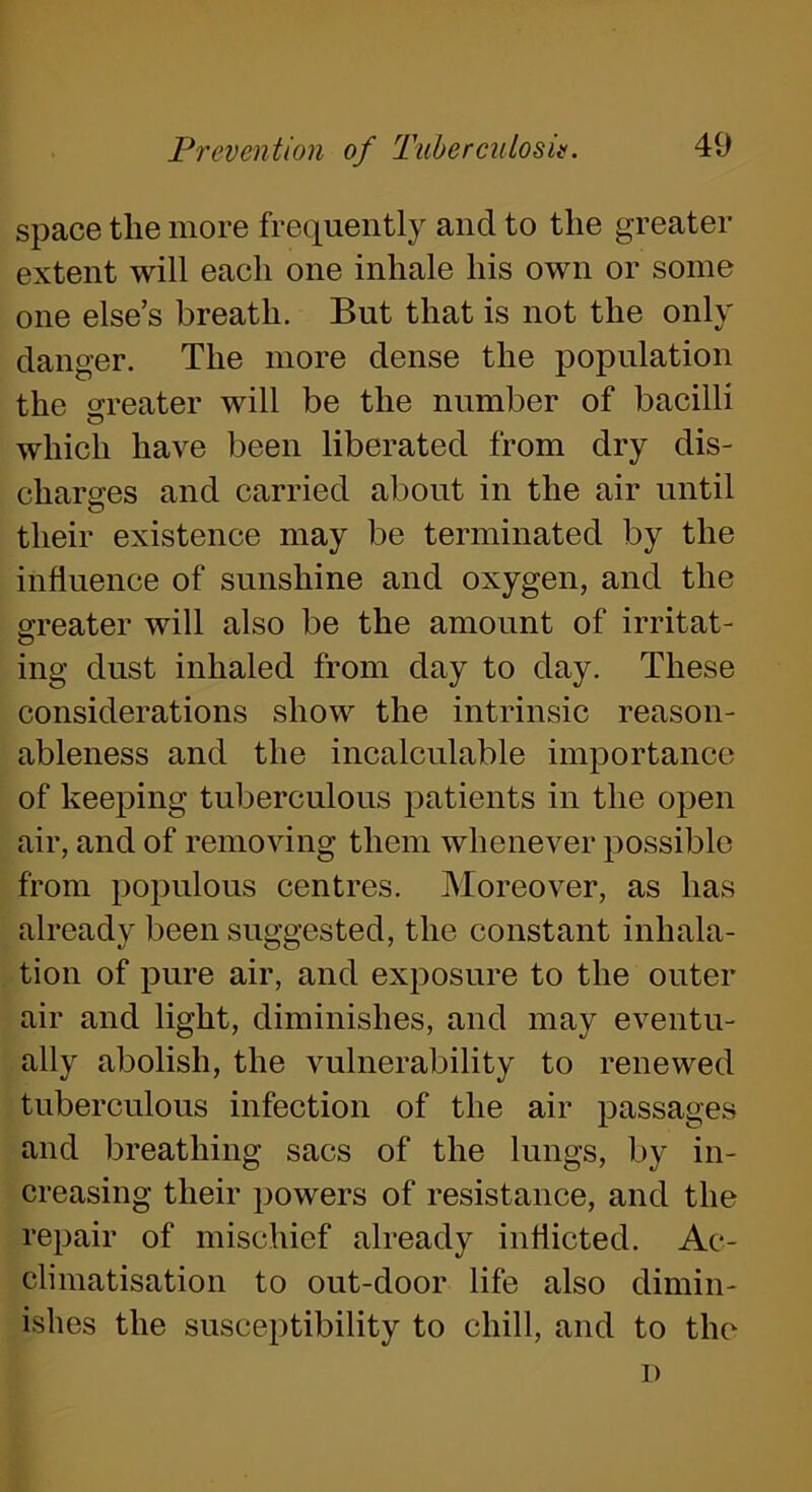 space the more frequently and to the greater extent will each one inhale his own or some one else’s breath. But that is not the only danger. The more dense the population the greater will be the number of bacilli which have been liberated from dry dis- charges and carried about in the air until o their existence may be terminated by the influence of sunshine and oxygen, and the greater will also be the amount of irritat- ing dust inhaled from day to day. These considerations show the intrinsic reason- ableness and the incalculable importance of keeping tuberculous patients in the open air, and of removing them whenever possible from populous centres. Moreover, as has already been suggested, the constant inhala- tion of pure air, and exposure to the outer air and light, diminishes, and may eventu- ally abolish, the vulnerability to renewed tuberculous infection of the air passages and breathing sacs of the lungs, by in- creasing their powers of resistance, and the repair of mischief already inflicted. Ac- climatisation to out-door life also dimin- ishes the susceptibility to chill, and to the
