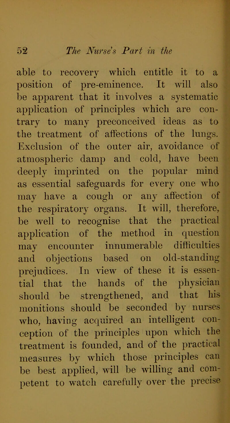 able to recovery which entitle it to a position of pre-eminence. It will also be apparent that it involves a systematic application of principles which are con- trary to many preconceived ideas as to the treatment of affections of the lungs. Exclusion of the outer air, avoidance of atmospheric damp and cold, have been deeply imprinted on the popular mind as essential safeguards for every one who may have a cough or any affection of the respiratory organs. It will, therefore, be well to recognise that the practical application of the method in question may encounter innumerable difficulties and objections based on old-standing prejudices. In view of these it is essen- tial that the hands of the physician should be strengthened, and that his monitions should be seconded by nurses who, having acquired an intelligent con- ception of the principles upon which the treatment is founded, and of the practical measures by which those principles can be best applied, will be willing and com- petent to watch carefully over the precise