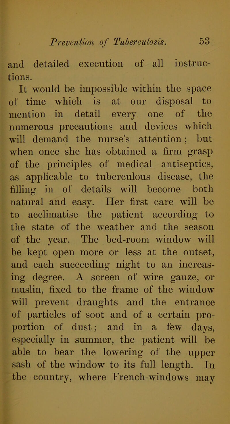 and detailed execution of all instruc- tions. It would be impossible within the space of time which is at our disposal to mention in detail every one of the numerous precautions and devices which will demand the nurse’s attention; but when once she has obtained a firm grasp of the principles of medical antiseptics, as applicable to tuberculous disease, the filling in of details will become both natural and easy. Her first care will be to acclimatise the patient according to the state of the weather and the season of the year. The bed-room window will be kept open more or less at the outset, and each succeeding night to an increas- ing degree. A screen of wire gauze, or muslin, fixed to the frame of the window will prevent draughts and the entrance of particles of soot and of a certain pro- portion of dust; and in a few days, especially in summer, the patient will be able to bear the lowering of the upper sash of the window to its full length. In the country, where French-windows may