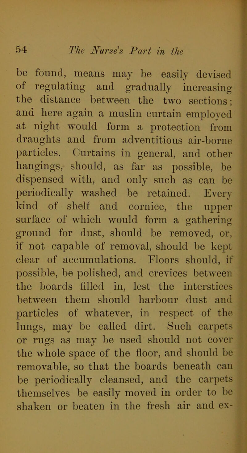 be found, means may be easily devised of regulating and gradually increasing the distance between the two sections; and here again a muslin curtain employed at night would form a protection from draughts and from adventitious air-borne particles. Curtains in general, and other hangings, should, as far as possible, be dispensed with, and only such as can be periodically washed be retained. Every kind of shelf and cornice, the upper surface of which would form a gathering ground for dust, should be removed, or, if not capable of removal, should be kept clear of accumulations. Floors should, if possible, be polished, and crevices between the boards filled in, lest the interstices between them should harbour dust and particles of whatever, in respect of the lungs, may be called dirt. Such carpets or rugs as may be used should not cover the whole space of the floor, and should be removable, so that the boards beneath can be periodically cleansed, and the carpets themselves be easily moved in order to be shaken or beaten in the fresh air and ex-