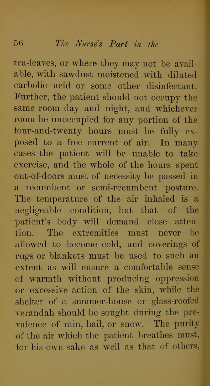 tea-leaves, or where they may not be avail- able, with sawdust moistened with diluted carbolic acid or some other disinfectant. Further, the patient should not occupy the same room day and night, and whichever room be unoccupied for any portion of the four-and-twenty hours must be fully ex- posed to a free current of air. In many cases the patient will be unable to take exercise, and the whole of the hours spent out-of-doors must of necessity be passed in a recumbent or semi-recumbent posture. The temperature of the air inhaled is a negligeable condition, but that of the patient’s body will demand close atten- tion. The extremities must never be allowed to become cold, and coverings of rugs or blankets must be used to such an extent as will ensure a comfortable sense of warmth without producing oppression or excessive action of the skin, while the shelter of a summer-house or glass-roofed verandah should be sought during the pre- valence of rain, hail, or snow. The purity of the air which the patient breathes must, for his own sake as well as that of others,