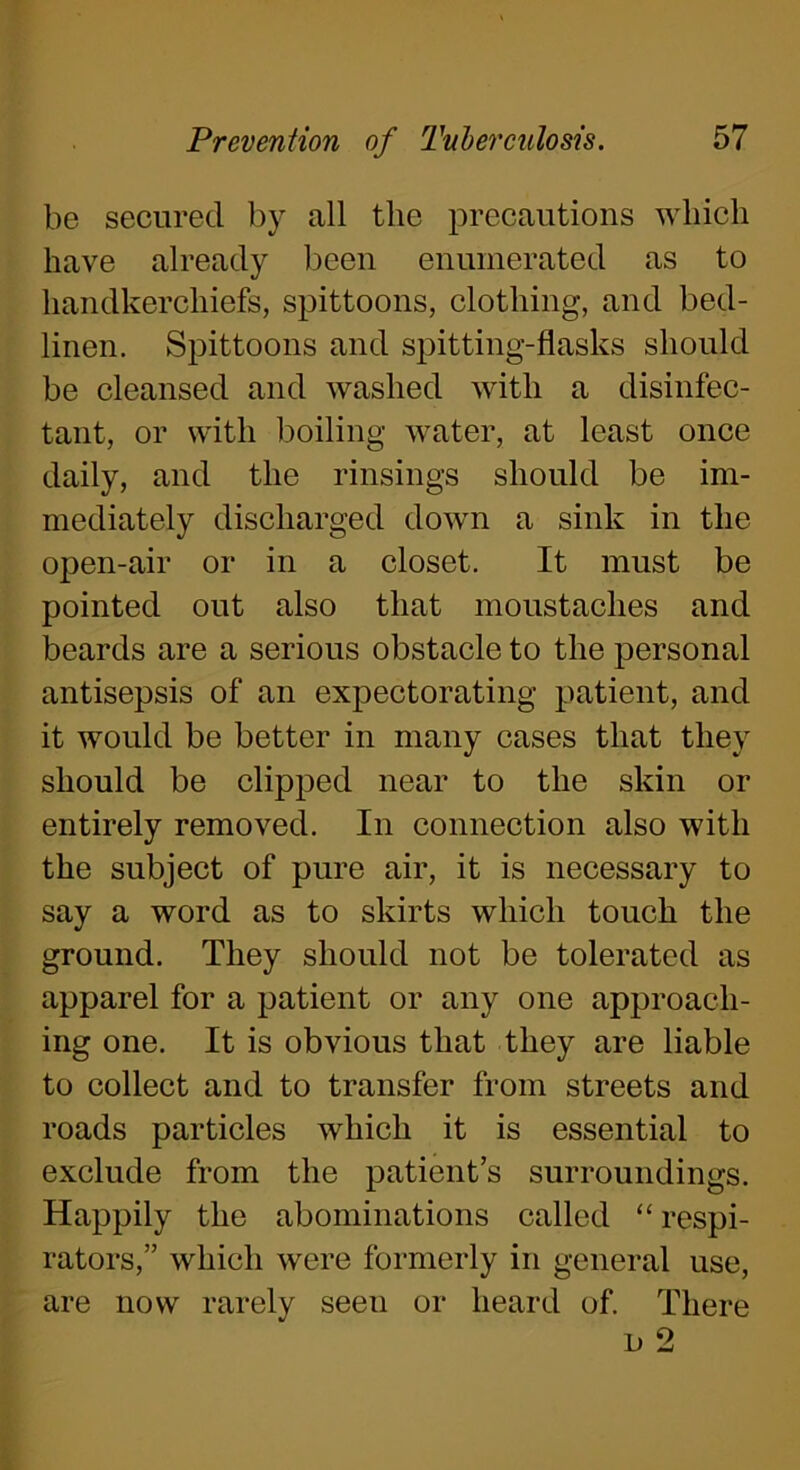 be secured by all the precautions which have already been enumerated as to handkerchiefs, spittoons, clothing, and bed- linen. Spittoons and spitting-flasks should be cleansed and washed with a disinfec- tant, or with boiling water, at least once daily, and the rinsings should be im- mediately discharged down a sink in the open-air or in a closet. It must be pointed out also that moustaches and beards are a serious obstacle to the personal antisepsis of an expectorating patient, and it would be better in many cases that they should be clipped near to the skin or entirely removed. In connection also with the subject of pure air, it is necessary to say a word as to skirts which touch the ground. They should not be tolerated as apparel for a patient or any one approach- ing one. It is obvious that they are liable to collect and to transfer from streets and roads particles which it is essential to exclude from the patient’s surroundings. Happily the abominations called “ respi- rators,” which were formerly in general use, are now rarely seen or heard of. There