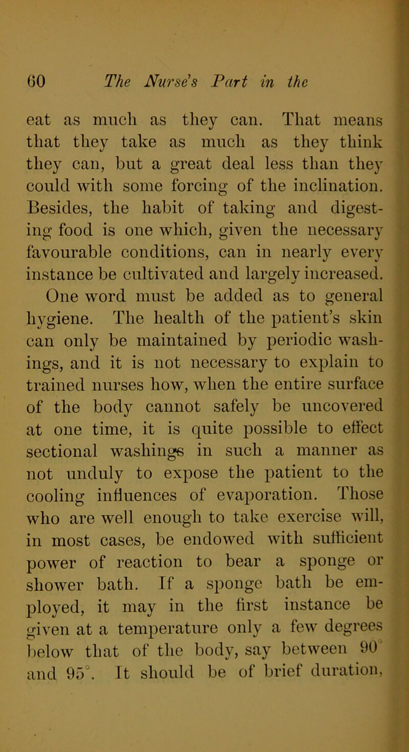 eat as much as they can. That means that they take as much as they think they can, but a great deal less than they could with some forcing of the inclination. Besides, the habit of taking and digest- ing food is one which, given the necessary favourable conditions, can in nearly every instance be cultivated and largely increased. One word must be added as to general hygiene. The health of the patient’s skin can only be maintained by periodic wash- ings, and it is not necessary to explain to trained nurses how, when the entire surface of the body cannot safely be uncovered at one time, it is quite possible to effect sectional washings in such a manner as not unduly to expose the patient to the cooling influences of evaporation. Those who are well enough to take exercise will, in most cases, be endowed with sufficient power of reaction to bear a sponge or shower bath. If a sponge bath be em- ployed, it may in the first instance be given at a temperature only a few degrees below that of the body, say between 90 and 95J. ft should be of brief duration,