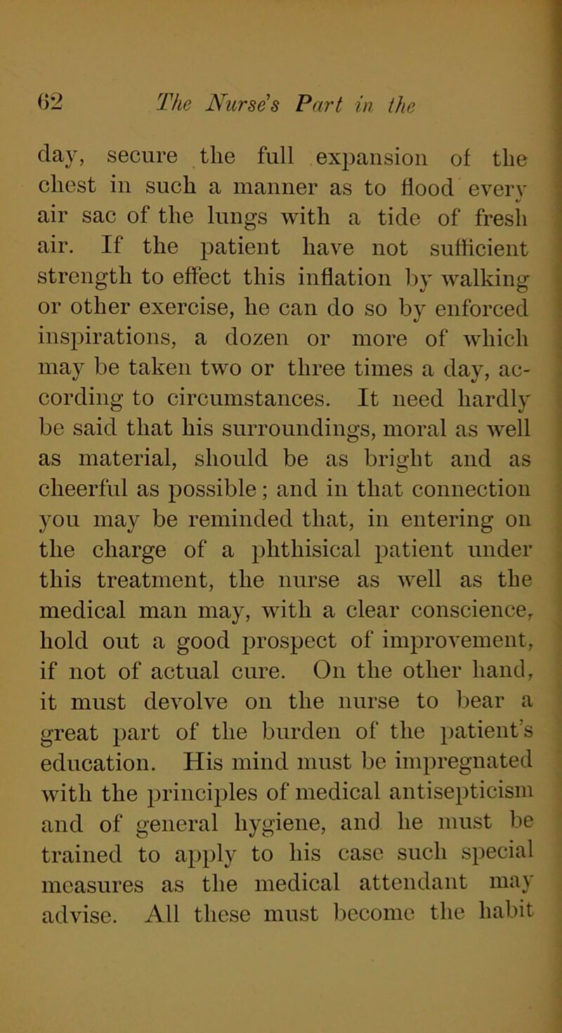 day, secure the full expansion of the chest in such a manner as to flood every air sac of the lungs with a tide of fresh air. If the patient have not sufficient strength to effect this inflation by walking or other exercise, he can do so by enforced inspirations, a dozen or more of which may be taken two or three times a day, ac- cording to circumstances. It need hardly be said that his surroundings, moral as well as material, should be as bright and as cheerful as possible; and in that connection you may be reminded that, in entering on the charge of a phthisical patient under this treatment, the nurse as well as the medical man may, with a clear conscience, hold out a good prospect of improvement, if not of actual cure. On the other hand, it must devolve on the nurse to bear a great part of the burden of the patient’s education. His mind must be impregnated with the principles of medical antisepticism and of general hygiene, and he must be trained to apply to his case such special measures as the medical attendant may advise. All these must become the habit