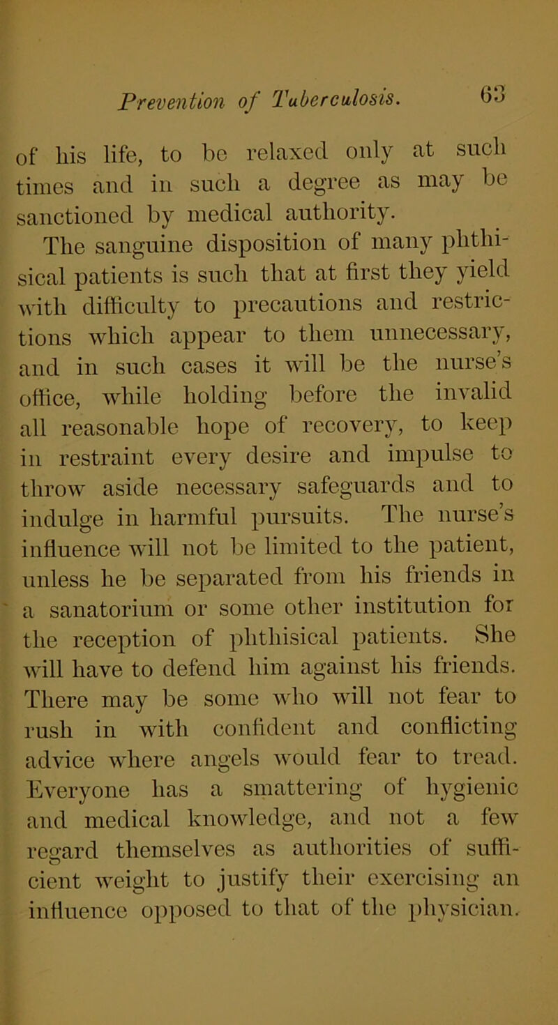 of his life, to be relaxed only at such times and in such a degree as may be sanctioned by medical authority. The sanguine disposition of many phthi- sical patients is such that at first they yield with difficulty to precautions and restric- tions which appear to them unnecessary, and in such cases it will be the nurse’s office, while holding before the invalid all reasonable hope of recovery, to keep in restraint every desire and impulse to throw aside necessary safeguards and to indulge in harmful pursuits. The nurse’s influence will not be limited to the patient, unless he be separated from his friends in a sanatorium or some other institution for the reception of phthisical patients. She will have to defend him against his friends. There may be some who will not fear to rush in with confident and conflicting advice where angels would fear to tread. Everyone has a smattering of hygienic and medical knowledge, and not a few reiard themselves as authorities of suffi- cient weight to justify their exercising an influence opposed to that of the physician.