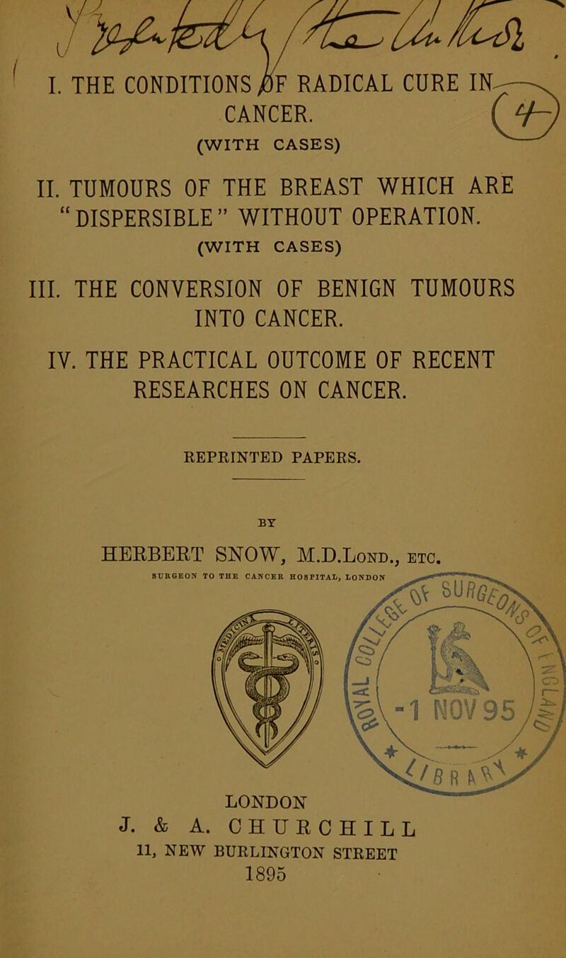 II. TUMOURS OF THE BREAST WHICH ARE “DISPERSIBLE” WITHOUT OPERATION. (WITH CASES) III. THE CONVERSION OF BENIGN TUMOURS INTO CANCER. IV. THE PRACTICAL OUTCOME OF RECENT RESEARCHES ON CANCER. REPRINTED PAPERS. HERBERT SNOW, M.D.Lond., etc. LONDON J. & A. CHURCHILL SURGEON TO THE CANCER HOSPITAL, LONDON 11, NEW BURLINGTON STREET 1895
