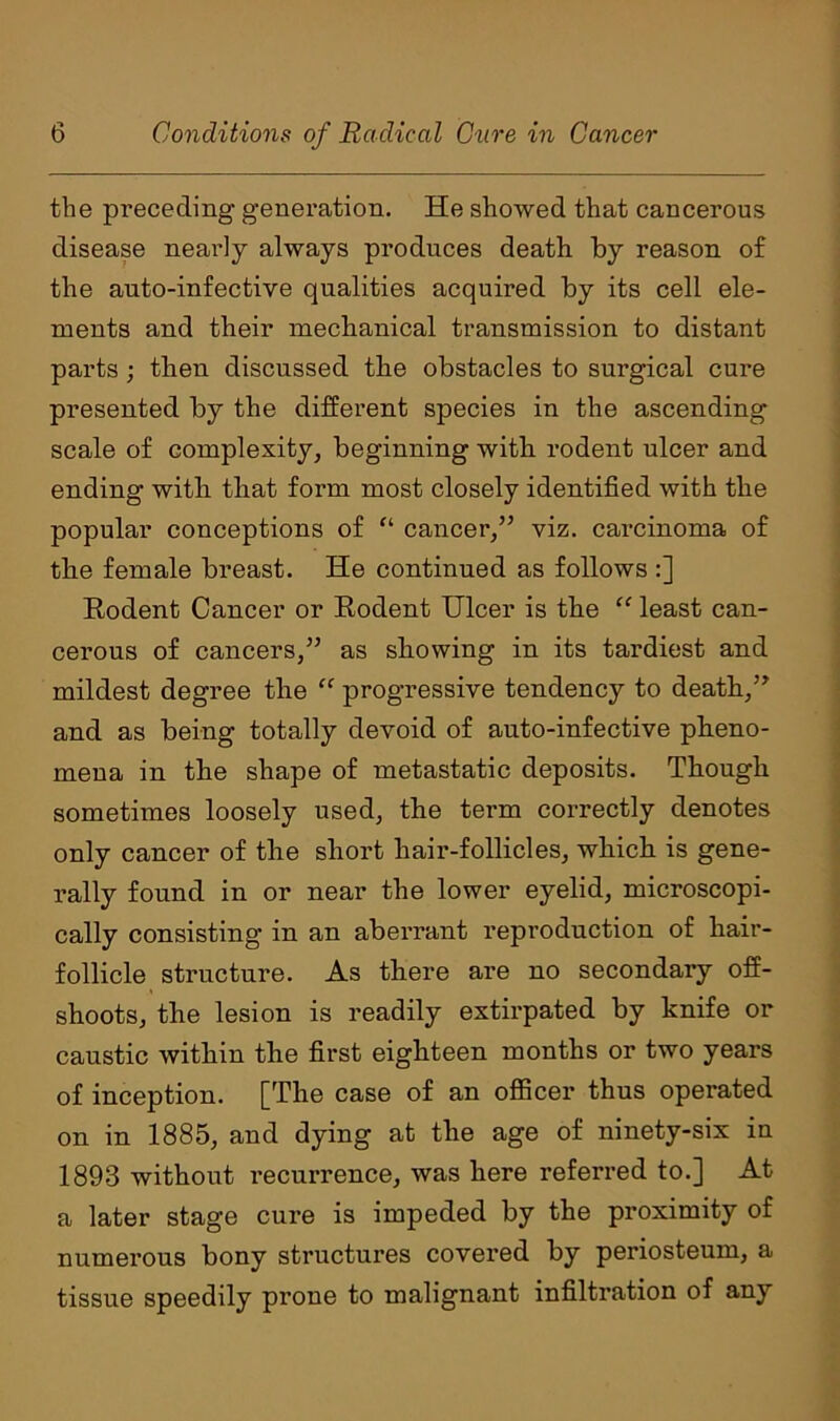 the preceding generation. He showed that cancerous disease neai’ly always produces death by reason of the auto-infective qualities acquired by its cell ele- ments and their mechanical transmission to distant parts ; then discussed the obstacles to surgical cure presented by the different species in the ascending scale of complexity, beginning with rodent ulcer and ending with that form most closely identified with the popular conceptions of “ cancer/’ viz. carcinoma of the female breast. He continued as follows :] Rodent Cancer or Rodent Ulcer is the “ least can- cerous of cancers/’ as showing in its tardiest and mildest degree the “ progressive tendency to death/’ and as being totally devoid of auto-infective pheno- mena in the shape of metastatic deposits. Though sometimes loosely used, the term correctly denotes only cancer of the short hair-follicles, which is gene- rally found in or near the lower eyelid, microscopi- cally consisting in an aberrant reproduction of hair- follicle structure. As there are no secondary off- shoots, the lesion is readily extirpated by knife or caustic within the first eighteen months or two years of inception. [The case of an officer thus operated on in 1885, and dying at the age of ninety-six in 1893 without recurrence, was here referred to.] At a later stage cure is impeded by the proximity of numerous bony structures covered by periosteum, a tissue speedily prone to malignant infiltration of any