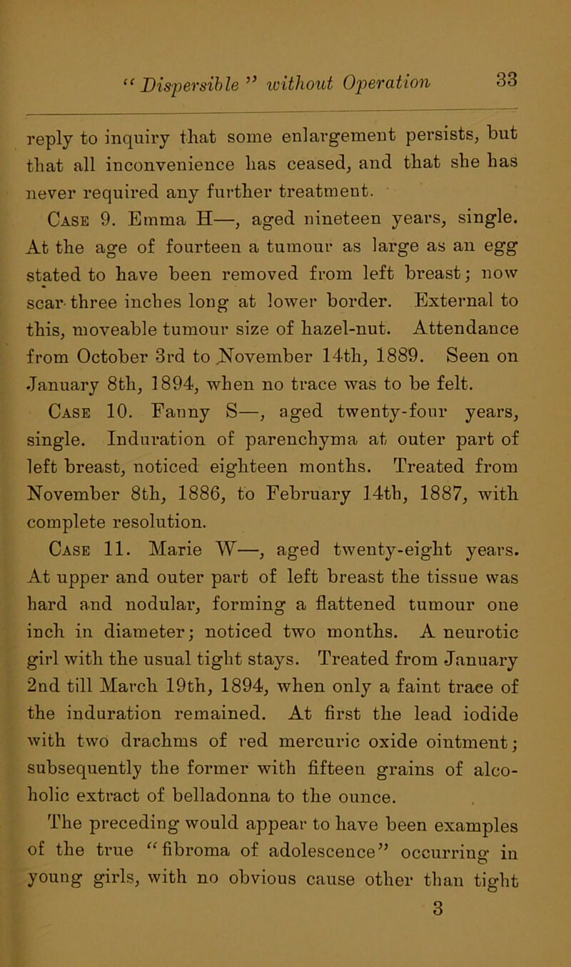 reply to inquiry that some enlargement persists, but that all inconvenience has ceased, and that she has never required any further treatment. Case 9. Emma H—, aged nineteen years, single. At the age of fourteen a tumour as large as an egg stated to have been removed from left breast; now scar-three inches long at lower border. External to this, moveable tumour size of hazel-nut. Attendance from October 3rd to November 14th, 1889. Seen on January 8tli, 1894, when no trace was to be felt. Case 10. Fanny S—, aged twenty-four years, single. Induration of parenchyma at outer part of left breast, noticed eighteen months. Treated from November 8th, 1886, to February 14th, 1887, with complete resolution. Case 11. Marie W—, aged twenty-eight years. At upper and outer part of left breast the tissue was hard and nodular, forming a flattened tumour one inch in diameter; noticed two months. A neurotic girl with the usual tight stays. Treated from January 2nd till March 19th, 1894, when only a faint traee of the induration remained. At first the lead iodide with two drachms of red mercuric oxide ointment; subsequently the former with fifteen grains of alco- holic extract of belladonna to the ounce. The preceding would appear to have been examples of the true “ fibroma of adolescence” occurring in young girls, with no obvious cause other than tight 3