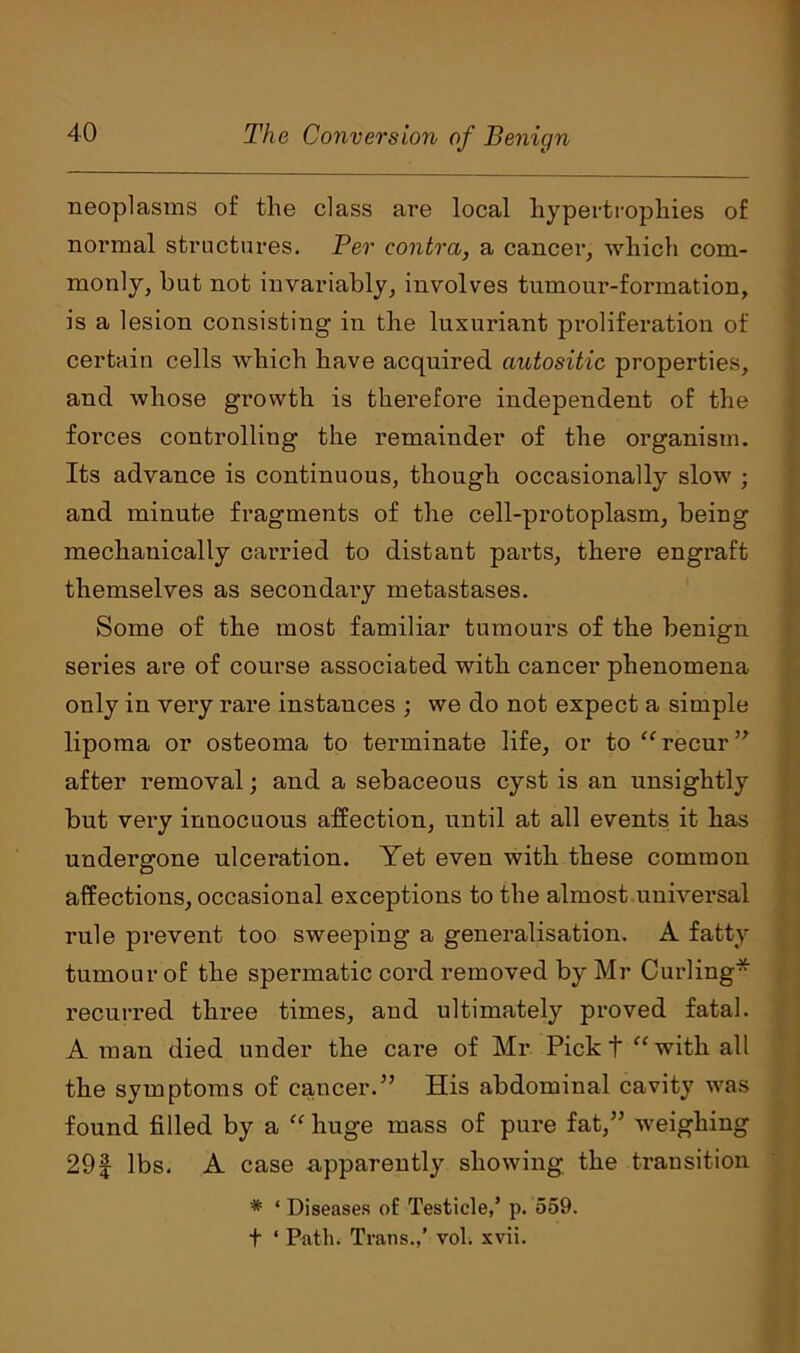 neoplasms of the class are local hypertrophies of normal structures. Per contra, a cancer, which com- monly, but not invariably, involves tumour-formation, is a lesion consisting in the luxuriant proliferation of certain cells which have acquired autositic properties, and whose growth is therefore independent of the forces controlling the remainder of the organism. Its advance is continuous, though occasionally slow ; and minute fragments of the cell-protoplasm, being mechanically carried to distant parts, there engraft themselves as secondary metastases. Some of the most familiar tumours of the benign series are of course associated with cancer phenomena only in very rare instances ; we do not expect a simple lipoma or osteoma to terminate life, or to “ recur ” after removal; and a sebaceous cyst is an unsightly but very innocuous affection, until at all events it has undergone ulceration. Yet even with these common affections, occasional exceptions to the almost universal rule prevent too sweeping a generalisation. A fatty tumour of the spermatic cord removed by Mr Curling* recurred three times, and ultimately proved fatal. A man died under the care of Mr Pick t “ with all the symptoms of cancer.” His abdominal cavity was found filled by a “ huge mass of pure fat,” weighing 29f lbs. A case apparently showing the transition * ‘ Diseases of Testicle,’ p. 559. t ‘ Path. Trans.,’ vol. xvii.