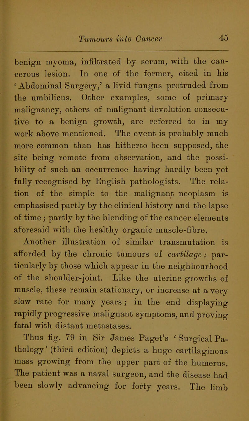 benign myoma, infiltrated by serum, with the can- cerous lesion. In one of the former, cited in his ‘ Abdominal Surgery,’ a livid fungus protruded from the umbilicus. Other examples, some of primary malignancy, others of malignant devolution consecu- tive to a benign growth, are referred to in my work above mentioned. The event is probably much more common than has hitherto been supposed, the site being remote from observation, and the possi- bility of such an occurrence having hardly been yet fully recognised by English pathologists. The rela- tion of the simple to the malignant neoplasm is emphasised partly by the clinical history and the lapse of time; partly by the blending of the cancer elements aforesaid with the healthy organic muscle-fibre. Another illustration of similar transmutation is afforded by the chronic tumours of cartilage ; par- ticularly by those which appear in the neighbourhood of the shoulder-joint. Like the uterine growths of muscle, these remain stationary, or increase at a very slow rate for many years; in the end displaying rapidly progi'essive malignant symptoms, and proving fatal with distant metastases. Thus fig. 79 in Sir James Paget’s ' Surgical Pa- thology ’ (third edition) depicts a huge cartilaginous mass growing from the upper part of the humerus. The patient was a naval surgeon, and the disease had been slowly advancing for forty years. The limb