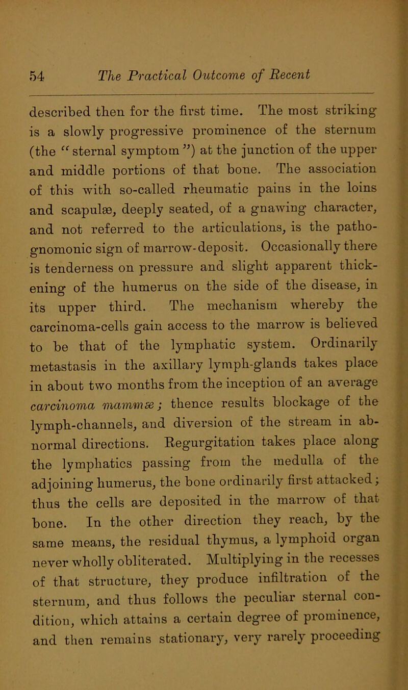 described then for the first time. The most striking is a slowly progressive prominence of the sternum (the “ sternal symptom ”) at the junction of the upper and middle portions of that bone. The association of this with so-called rheumatic pains in the loins and scapulae, deeply seated, of a gnawing character, and not referred to the articulations, is the patho- gnomonic sign of marrow-deposit. Occasionally there is tenderness on pressure and slight apparent thick- ening of the humerus on the side of the disease, in its upper third. The mechanism whereby the carcinoma-cells gain access to the marrow is believed to be that of the lymphatic system. Ordinarily metastasis in the axillary lympli-glands takes place in about two months from the inception of an average carcinoma mammse; thence results blockage of the lymph-channels, and diversion of the stream in ab- normal directions. Regurgitation takes place along the lymphatics passing from the medulla of the adjoining humerus, the boue ordinarily first attacked; thus the cells are deposited in the marrow of that bone. In the other direction they reach, by the same means, the residual thymus, a lymphoid organ never wholly obliterated. Multiplying in the recesses of that structure, they produce infiltration of the sternum, and thus follows the peculiar sternal con- dition, which attains a certain degree of prominence, and then remains stationary, very rarely proceeding