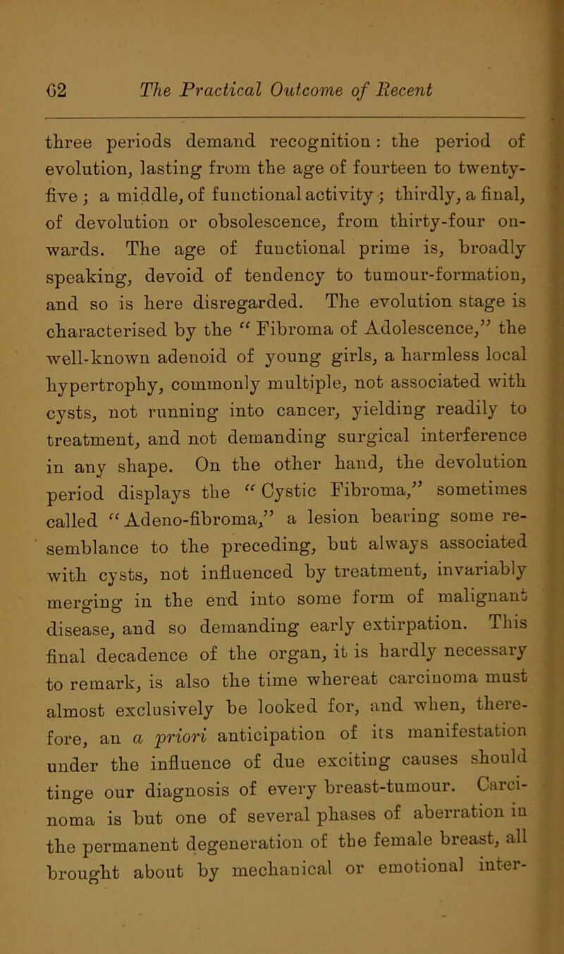 three periods demand recognition: the period of evolution, lasting from the age of fourteen to twenty- five ; a middle, of functional activity ; thirdly, a final, of devolution or obsolescence, from thirty-four on- wards. The age of functional prime is, broadly speaking, devoid of tendency to tumour-formation, and so is here disregarded. The evolution stage is characterised by the “ Fibroma of Adolescence/’ the well-known adenoid of young girls, a harmless local hypertrophy, commonly multiple, not associated with cysts, not running into cancer, yielding readily to treatment, and not demanding surgical interference in any shape. On the other hand, the devolution period displays the “ Cystic Fibroma,” sometimes called “ Adeno-fibroma,” a lesion bearing some re- semblance to the preceding, but always associated with cysts, not influenced by treatment, invariably merging in the end into some form of malignant disease, and so demanding early extirpation. This final decadence of the organ, it is hardly necessary to remark, is also the time whereat carcinoma must almost exclusively be looked for, and when, there- fore, an a 'priori anticipation of its manifestation under the influence of due exciting causes should tinge our diagnosis of every breast-tumour. Carci- noma is but one of several phases of aberration in the permanent degeneration of the female breast, all brought about by mechanical or emotional inter-