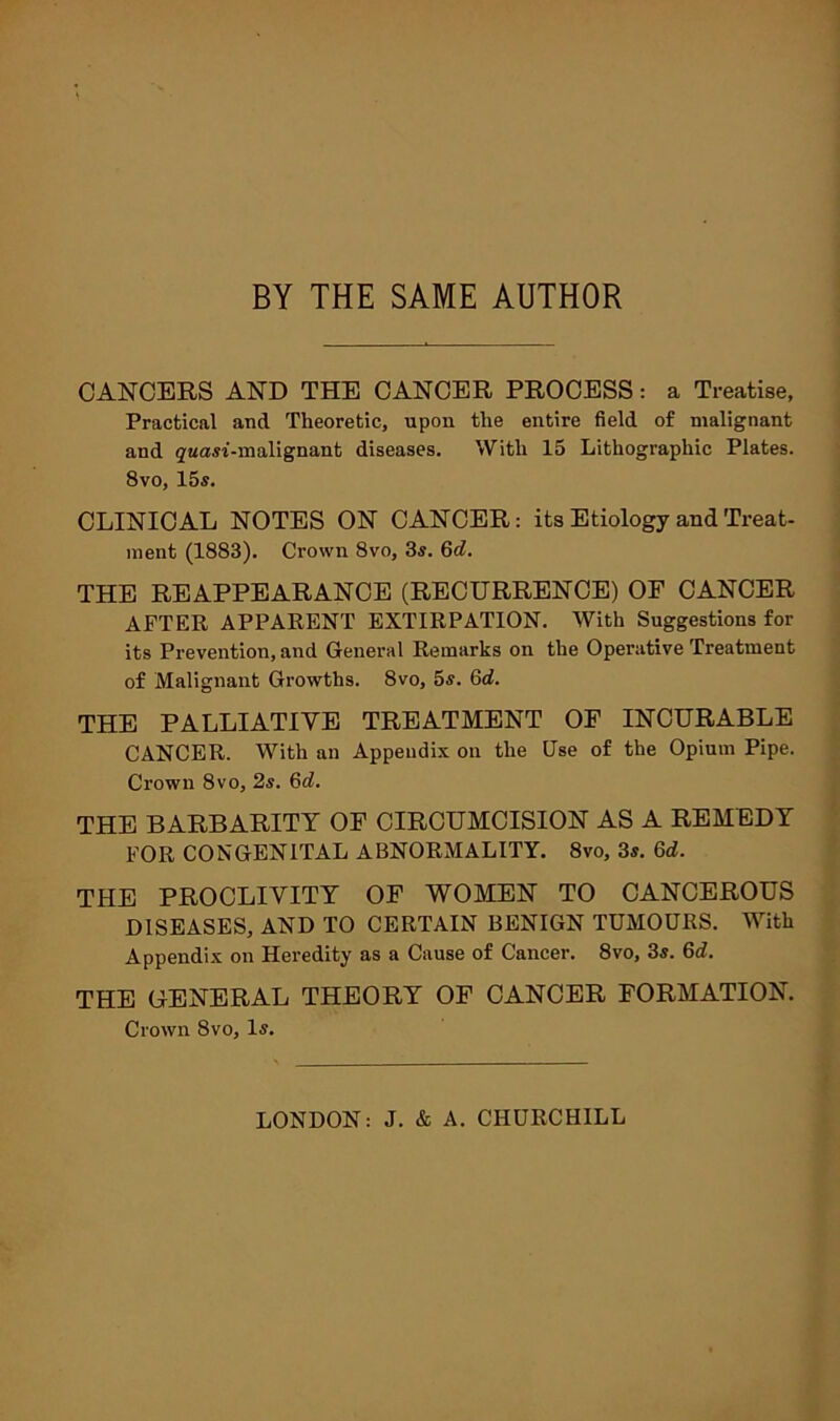 BY THE SAME AUTHOR CANCERS AND THE CANCER PROCESS: a Treatise, Practical and Theoretic, upon the entire field of malignant and ^Mcm'-malignant diseases. With 15 Lithographic Plates. 8vo, 15s. CLINICAL NOTES ON CANCER: its Etiology and Treat- ment (1883). Crown 8vo, 3s. Gd. THE REAPPEARANCE (RECURRENCE) OF CANCER AFTER APPARENT EXTIRPATION. With Suggestions for its Prevention, and General Remarks on the Operative Treatment of Malignant Growths. 8vo, 5s. Gd. THE PALLIATIVE TREATMENT OF INCURABLE CANCER. With an Appendix on the Use of the Opium Pipe. Crown 8vo, 2s. Gd. THE BARBARITY OF CIRCUMCISION AS A REMEDY FOR CONGENITAL ABNORMALITY. 8vo, 3s. Gd. THE PROCLIVITY OF WOMEN TO CANCEROUS DISEASES, AND TO CERTAIN BENIGN TUMOURS. With Appendix on Heredity as a Cause of Cancer. 8vo, 3s. 6d. THE GENERAL THEORY OF CANCER FORMATION. Crown 8vo, Is. LONDON: J. & A. CHURCHILL