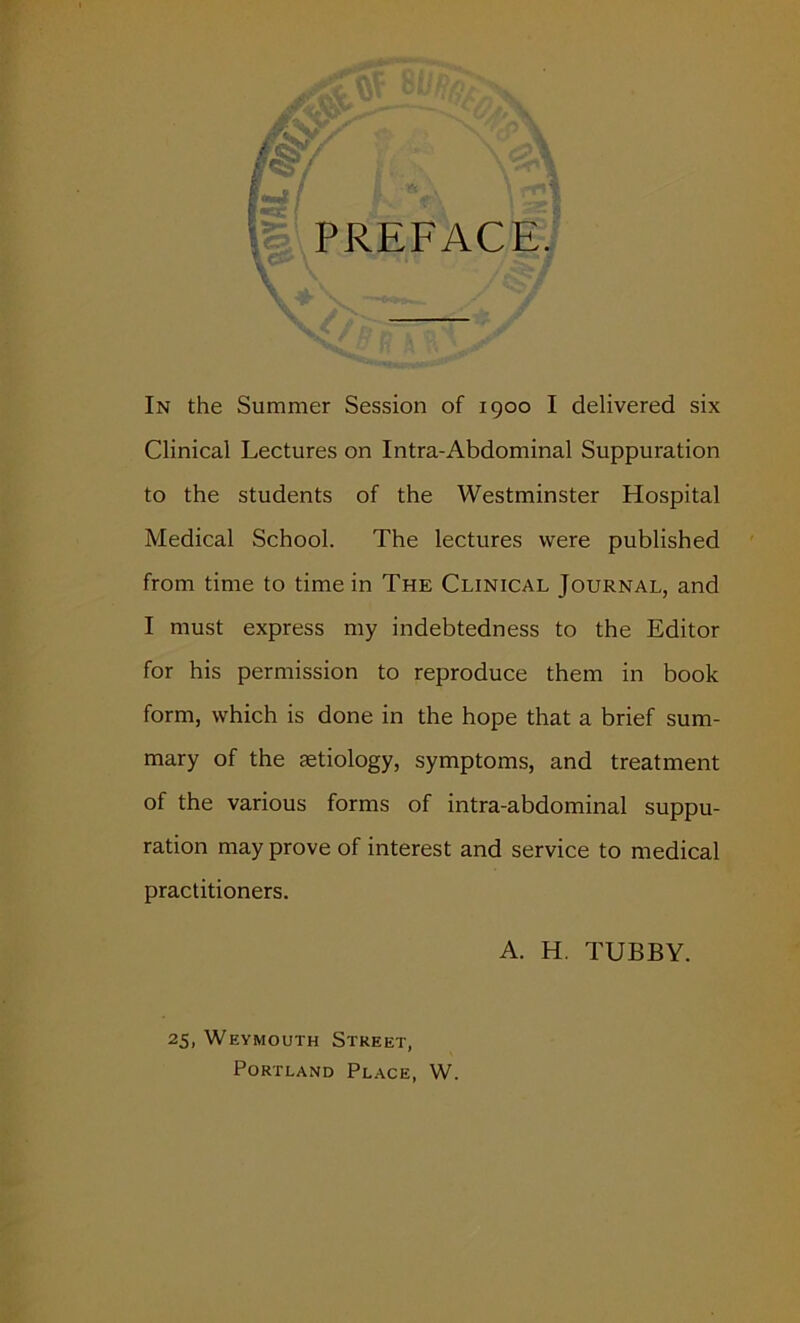 In the Summer Session of 1900 I delivered six Clinical Lectures on Intra-Abdominal Suppuration to the students of the Westminster Hospital Medical School. The lectures were published from time to time in The Clinical Journal, and I must express my indebtedness to the Editor for his permission to reproduce them in book form, which is done in the hope that a brief sum- mary of the aetiology, symptoms, and treatment of the various forms of intra-abdominal suppu- ration may prove of interest and service to medical practitioners. A. H. TUBBY. 25, Weymouth Street, Portland Place, W.