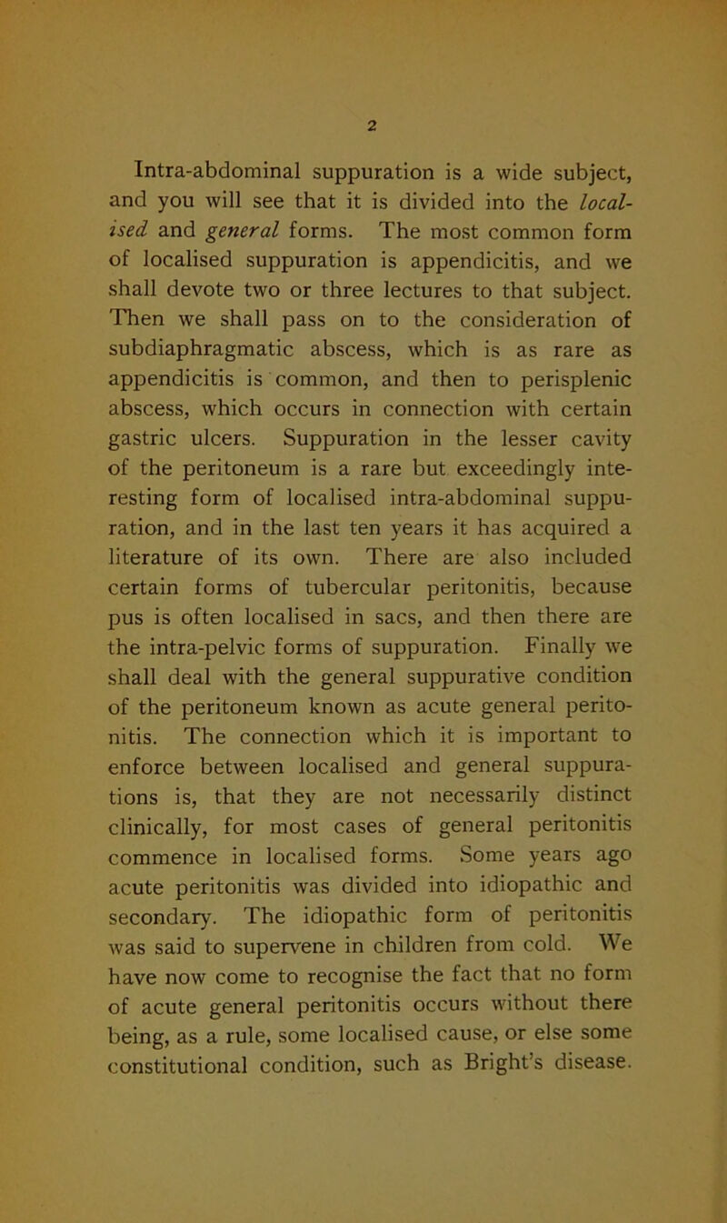 Intra-abdominal suppuration is a wide subject, and you will see that it is divided into the local- ised and general forms. The most common form of localised suppuration is appendicitis, and we shall devote two or three lectures to that subject. Then we shall pass on to the consideration of subdiaphragmatic abscess, which is as rare as appendicitis is common, and then to perisplenic abscess, which occurs in connection with certain gastric ulcers. Suppuration in the lesser cavity of the peritoneum is a rare but exceedingly inte- resting form of localised intra-abdominal suppu- ration, and in the last ten years it has acquired a literature of its own. There are also included certain forms of tubercular peritonitis, because pus is often localised in sacs, and then there are the intra-pelvic forms of suppuration. Finally we shall deal with the general suppurative condition of the peritoneum known as acute general perito- nitis. The connection which it is important to enforce between localised and general suppura- tions is, that they are not necessarily distinct clinically, for most cases of general peritonitis commence in localised forms. Some years ago acute peritonitis was divided into idiopathic and secondary. The idiopathic form of peritonitis was said to supervene in children from cold. We have now come to recognise the fact that no form of acute general peritonitis occurs without there being, as a rule, some localised cause, or else some constitutional condition, such as Bright’s disease.