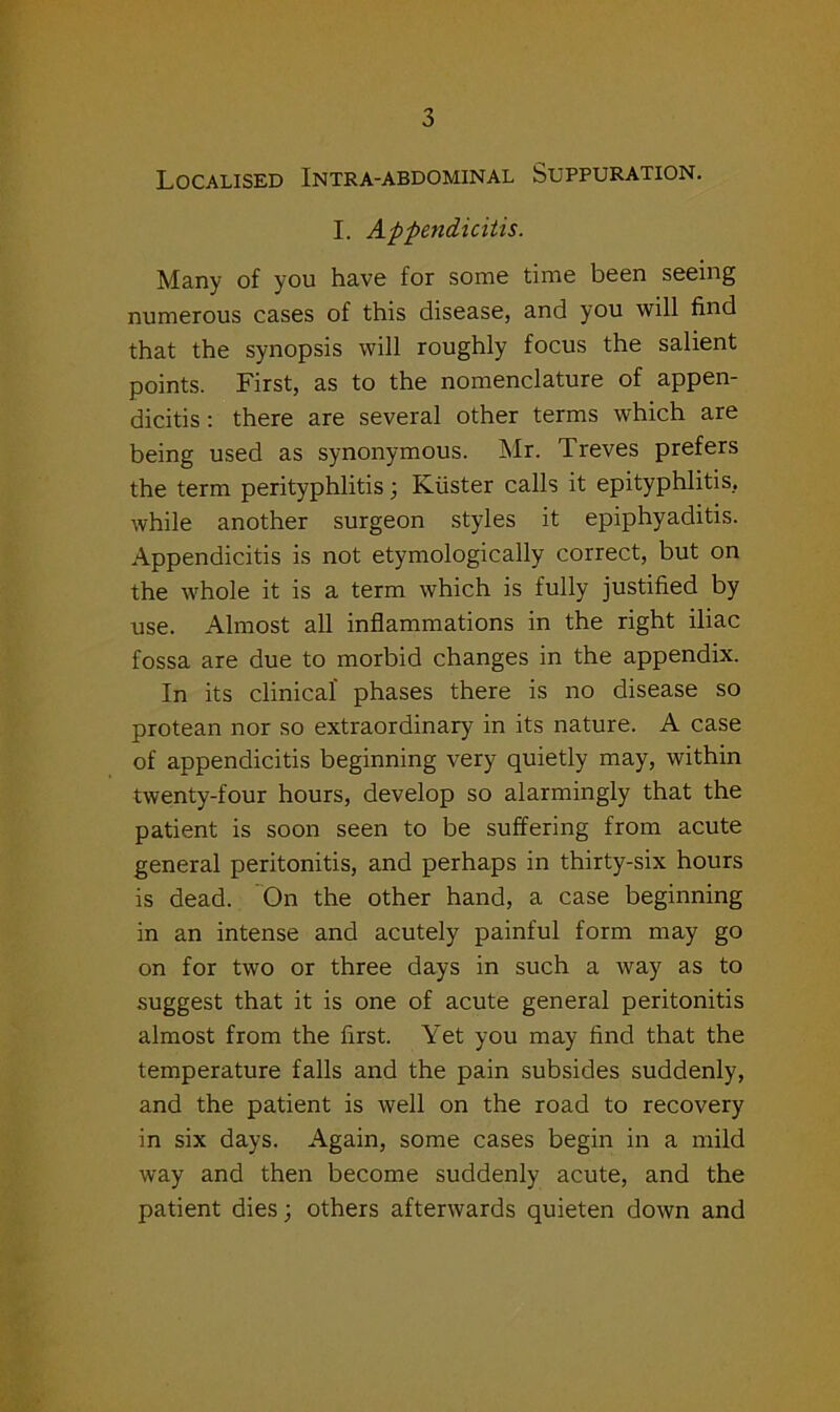 Localised Intra-abdominal Suppuration. I. Appendicitis. Many of you have for some time been seeing numerous cases of this disease, and you will find that the synopsis will roughly focus the salient points. First, as to the nomenclature of appen- dicitis : there are several other terms which are being used as synonymous. Mr. Treves prefers the term perityphlitis; Kiister calls it epityphlitis, while another surgeon styles it epiphyaditis. Appendicitis is not etymologically correct, but on the whole it is a term which is fully justified by use. Almost all inflammations in the right iliac fossa are due to morbid changes in the appendix. In its clinical phases there is no disease so protean nor so extraordinary in its nature. A case of appendicitis beginning very quietly may, within twenty-four hours, develop so alarmingly that the patient is soon seen to be suffering from acute general peritonitis, and perhaps in thirty-six hours is dead. On the other hand, a case beginning in an intense and acutely painful form may go on for two or three days in such a way as to suggest that it is one of acute general peritonitis almost from the first. Yet you may find that the temperature falls and the pain subsides suddenly, and the patient is well on the road to recovery in six days. Again, some cases begin in a mild way and then become suddenly acute, and the patient dies; others afterwards quieten down and