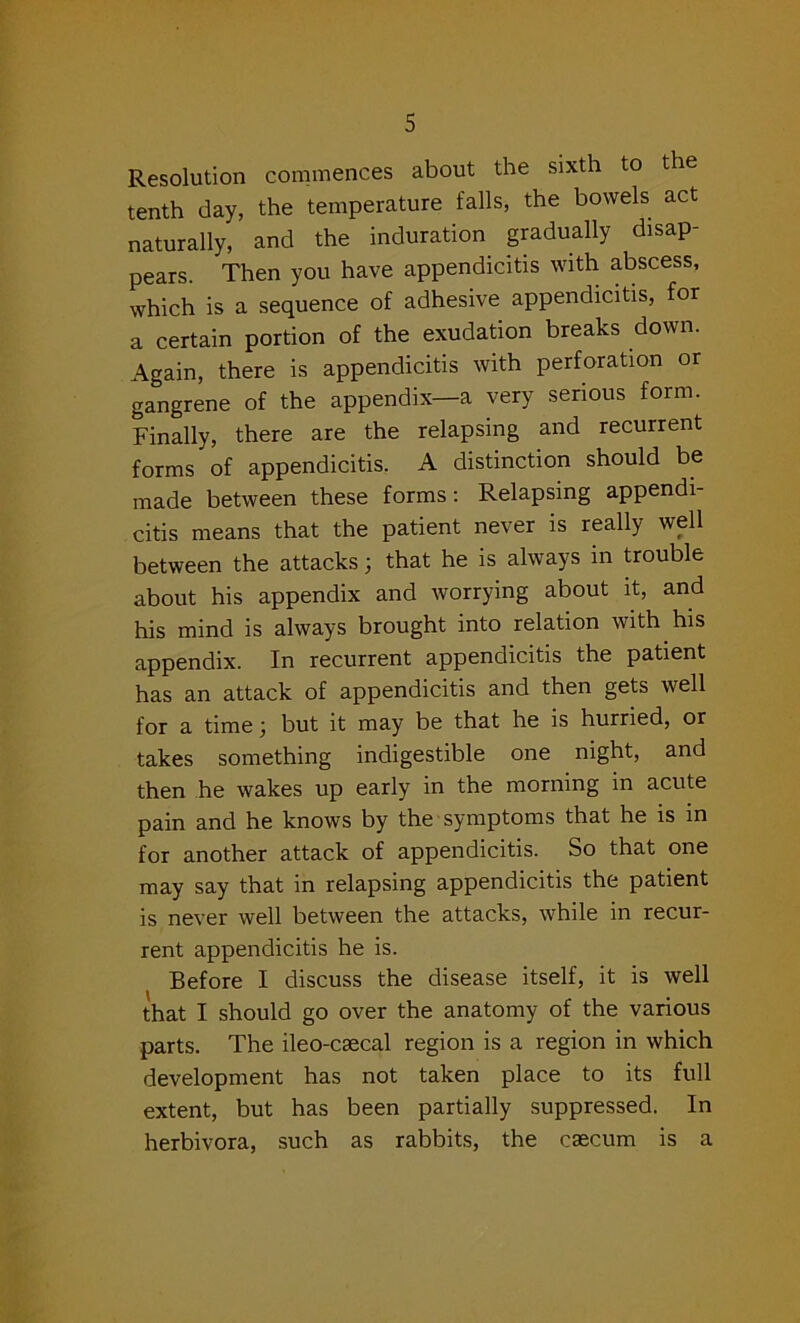 Resolution commences about the sixth to the tenth day, the temperature falls, the bowels act naturally, and the induration gradually disap- pears. Then you have appendicitis with abscess, which is a sequence of adhesive appendicitis, for a certain portion of the exudation breaks down. Again, there is appendicitis with perforation or gangrene of the appendix—a very serious form. Finally, there are the relapsing and recurrent forms of appendicitis. A distinction should be made between these forms: Relapsing appendi- citis means that the patient never is really well between the attacks; that he is always in trouble about his appendix and worrying about it, and his mind is always brought into relation with his appendix. In recurrent appendicitis the patient has an attack of appendicitis and then gets well for a time \ but it may be that he is hurried, or takes something indigestible one night, and then he wakes up early in the morning in acute pain and he knows by the symptoms that he is in for another attack of appendicitis. So that one may say that in relapsing appendicitis the patient is never well between the attacks, while in recur- rent appendicitis he is. Before I discuss the disease itself, it is well that I should go over the anatomy of the various parts. The ileo-caecal region is a region in which development has not taken place to its full extent, but has been partially suppressed. In herbivora, such as rabbits, the caecum is a