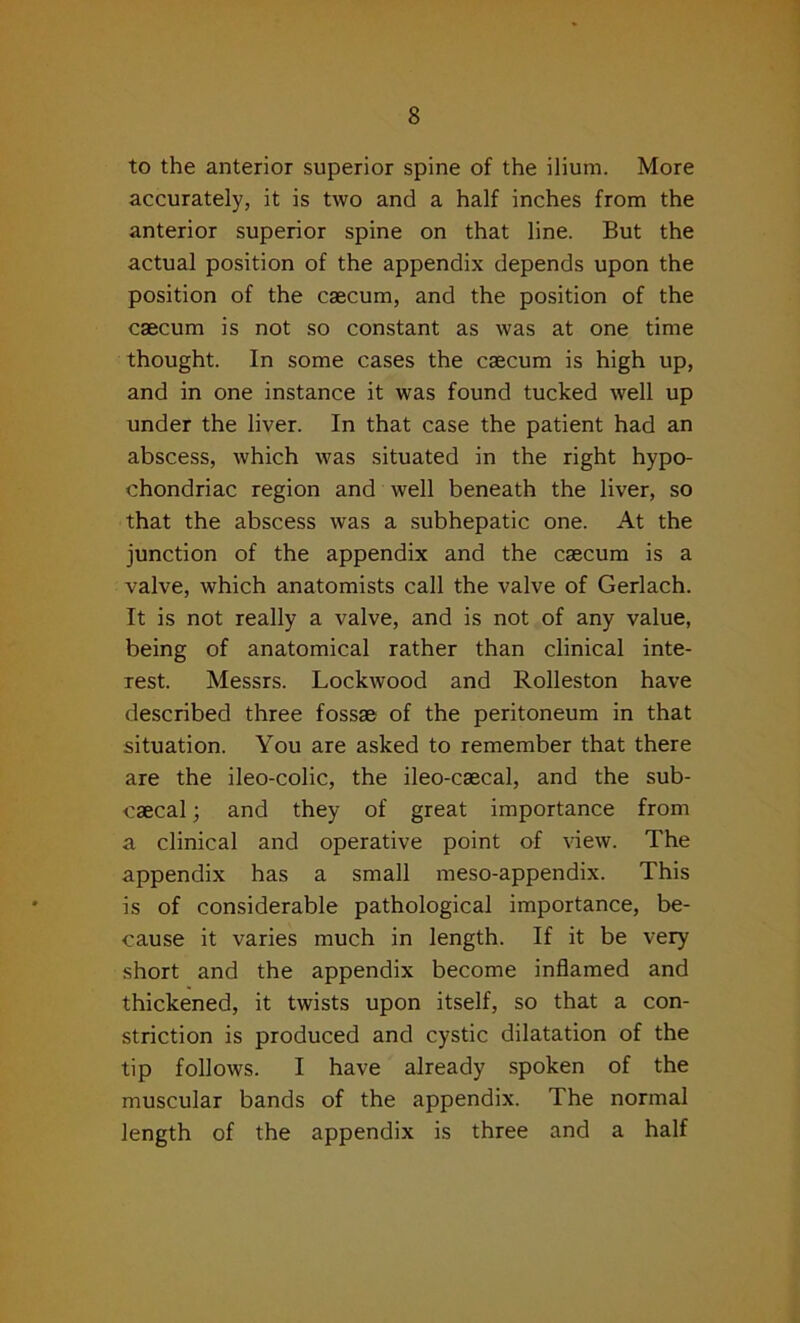 to the anterior superior spine of the ilium. More accurately, it is two and a half inches from the anterior superior spine on that line. But the actual position of the appendix depends upon the position of the caecum, and the position of the caecum is not so constant as was at one time thought. In some cases the caecum is high up, and in one instance it was found tucked well up under the liver. In that case the patient had an abscess, which was situated in the right hypo- chondriac region and well beneath the liver, so that the abscess was a subhepatic one. At the junction of the appendix and the caecum is a valve, which anatomists call the valve of Gerlach. It is not really a valve, and is not of any value, being of anatomical rather than clinical inte- rest. Messrs. Lockwood and Rolleston have described three fossae1 of the peritoneum in that situation. You are asked to remember that there are the ileo-colic, the ileo-caecal, and the sub- caecal; and they of great importance from a clinical and operative point of view. The appendix has a small meso-appendix. This is of considerable pathological importance, be- cause it varies much in length. If it be very short and the appendix become inflamed and thickened, it twists upon itself, so that a con- striction is produced and cystic dilatation of the tip follows. I have already spoken of the muscular bands of the appendix. The normal length of the appendix is three and a half