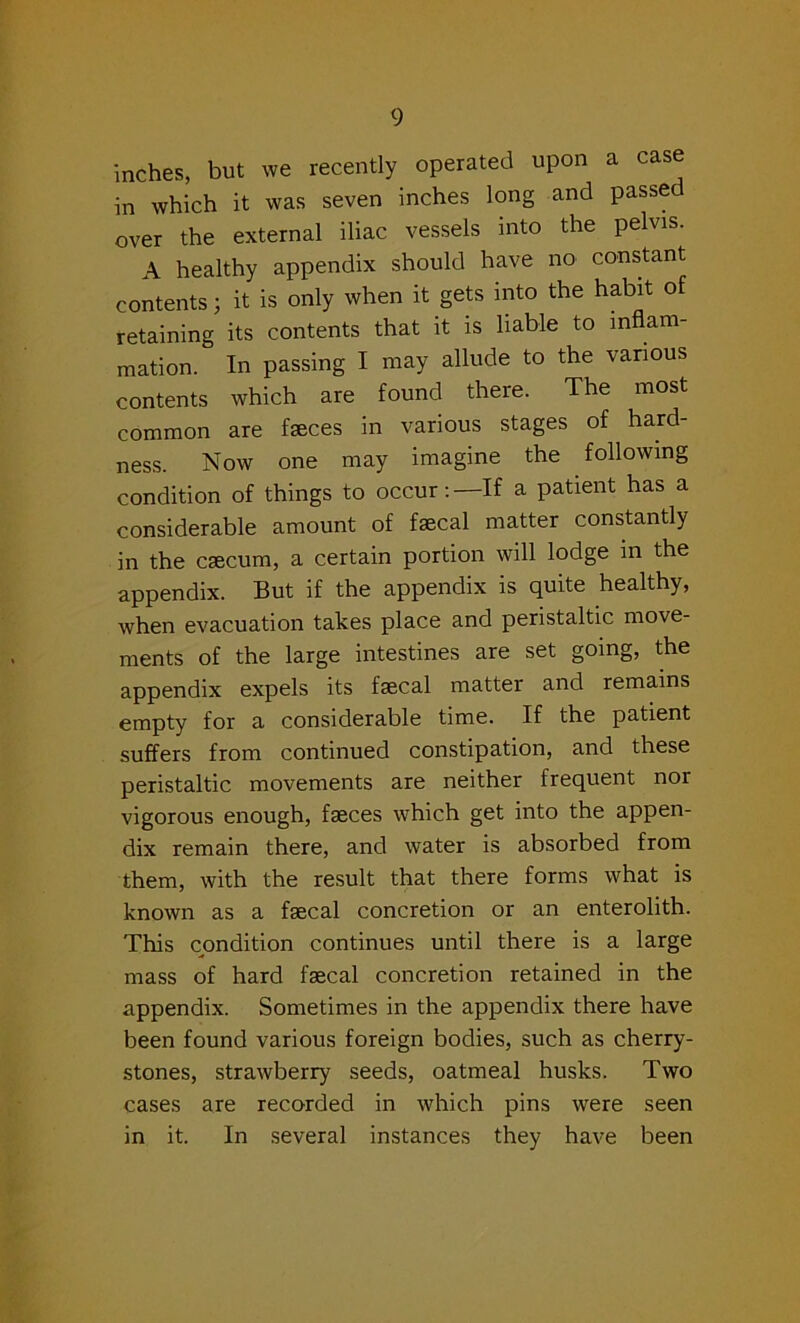 inches, but we recently operated upon a case in which it was seven inches long and passe over the external iliac vessels into the pelvis. A healthy appendix should have no constant contents j it is only when it gets into the habit of retaining its contents that it is liable to inflam- mation. In passing I may allude to the various contents which are found there. The most common are faeces in various stages of hard- ness. Now one may imagine the following condition of things to occur:—If a patient has a considerable amount of faecal matter constantly in the caecum, a certain portion will lodge m the appendix. But if the appendix is quite healthy, when evacuation takes place and peristaltic move- ments of the large intestines are set going, the appendix expels its faecal matter and remains empty for a considerable time. If the patient suffers from continued constipation, and these peristaltic movements are neither frequent nor vigorous enough, faeces which get into the appen- dix remain there, and water is absorbed from them, with the result that there forms what is known as a fecal concretion or an enterolith. This condition continues until there is a large mass of hard fecal concretion retained in the appendix. Sometimes in the appendix there have been found various foreign bodies, such as cherry- stones, strawberry seeds, oatmeal husks. Two cases are recorded in which pins were seen in it. In several instances they have been